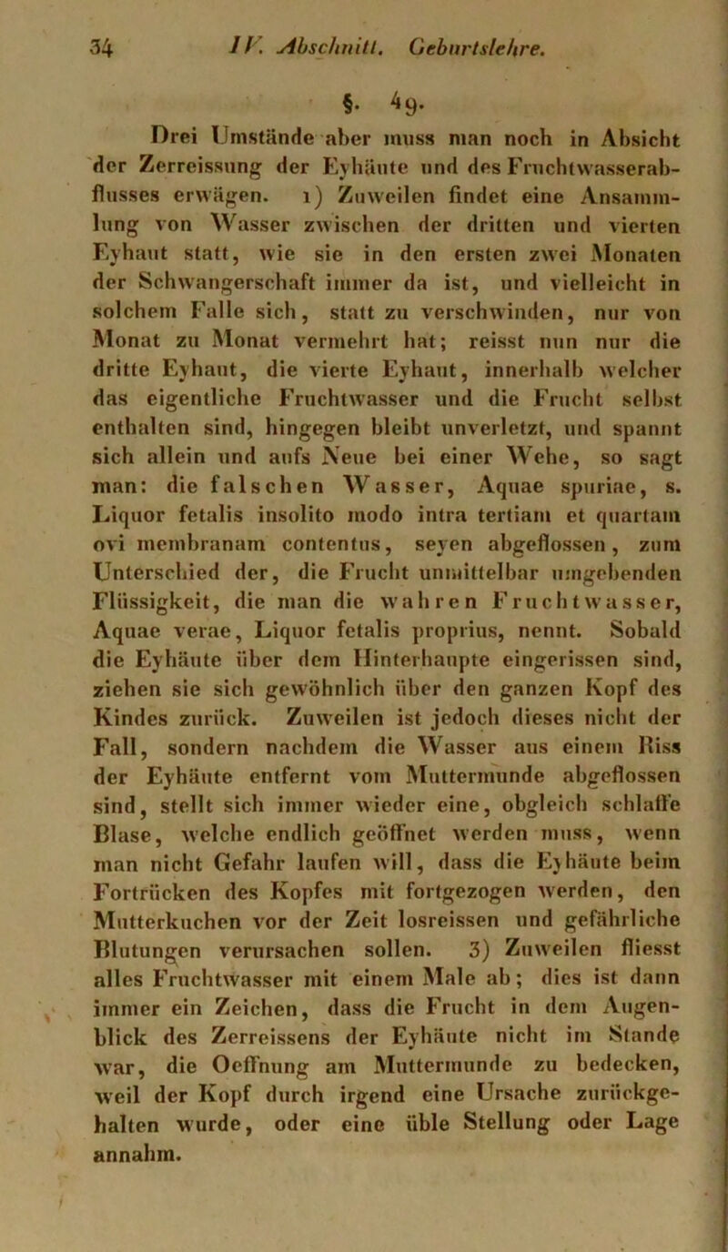 §• ^9- Drei Umstände aber muss man noch in Absicht der Zerreissung der Eyhäute und des Fruchtvvasserab- fliisses erwägen. i) Zuweilen findet eine Ansamm- lung von Wasser zwischen der dritten und vierten Eyhaut statt, wie sie in den ersten zw'ei Monaten der Schwangerschaft immer da ist, und vielleicht in solchem Falle sich, statt zu verschwinden, nur von Monat zu Monat vermehrt hat; reisst nun nur die dritte Eyhaut, die vierte Eyhaut, innerhalb welcher das eigentliche Fruchtwasser und die Frucht selbst enthalten sind, hingegen bleibt unverletzt, und spannt sich allein iind aufs Neue bei einer Wehe, so sagt man: die falschen Wasser, Aquae spuriae, s. Liquor fetalis insolito modo intra tertiam et quartam ovi membranam contentus, seyen abgeflossen, zum Unterschied der, die Frucht unmittelbar umgebenden Flüssigkeit, die man die w'ahren Fruchtwasser, Aquae verae, Liquor fetalis proprius, nennt. Sobald die Eyhäute über dem Hinferhaupte eingerissen sind, ziehen sie sich gewöhnlich über den ganzen Kopf des Kindes zurück. Zuw'eilen ist jedoch dieses nicht der Fall, sondern nachdem die Wasser aus einem Riss der Eyhäute entfernt vom Muttermunde abgeflossen sind, stellt sich immer wieder eine, obgleich schlatte Blase, welche endlich geöffnet werden muss, wenn man nicht Gefahr laufen will, dass die Ejhäute beim Fortrücken des Kopfes mit fortgezogen w'erden, den Mutterkuchen vor der Zeit losreissen und gefährliche Blutungen verursachen sollen. 3) Zinveilen fliesst alles Fruchtwasser mit einem Male ab; dies ist dann immer ein Zeichen, dass die Frucht in dem Augen- blick des Zerreissens der Eyhäute nicht im Stande war, die OefTnung am Muttermunde zu bedecken, W’eil der Kopf durch irgend eine Ursache zurückge- halten wurde, oder eine üble Stellung oder Lage annahm.
