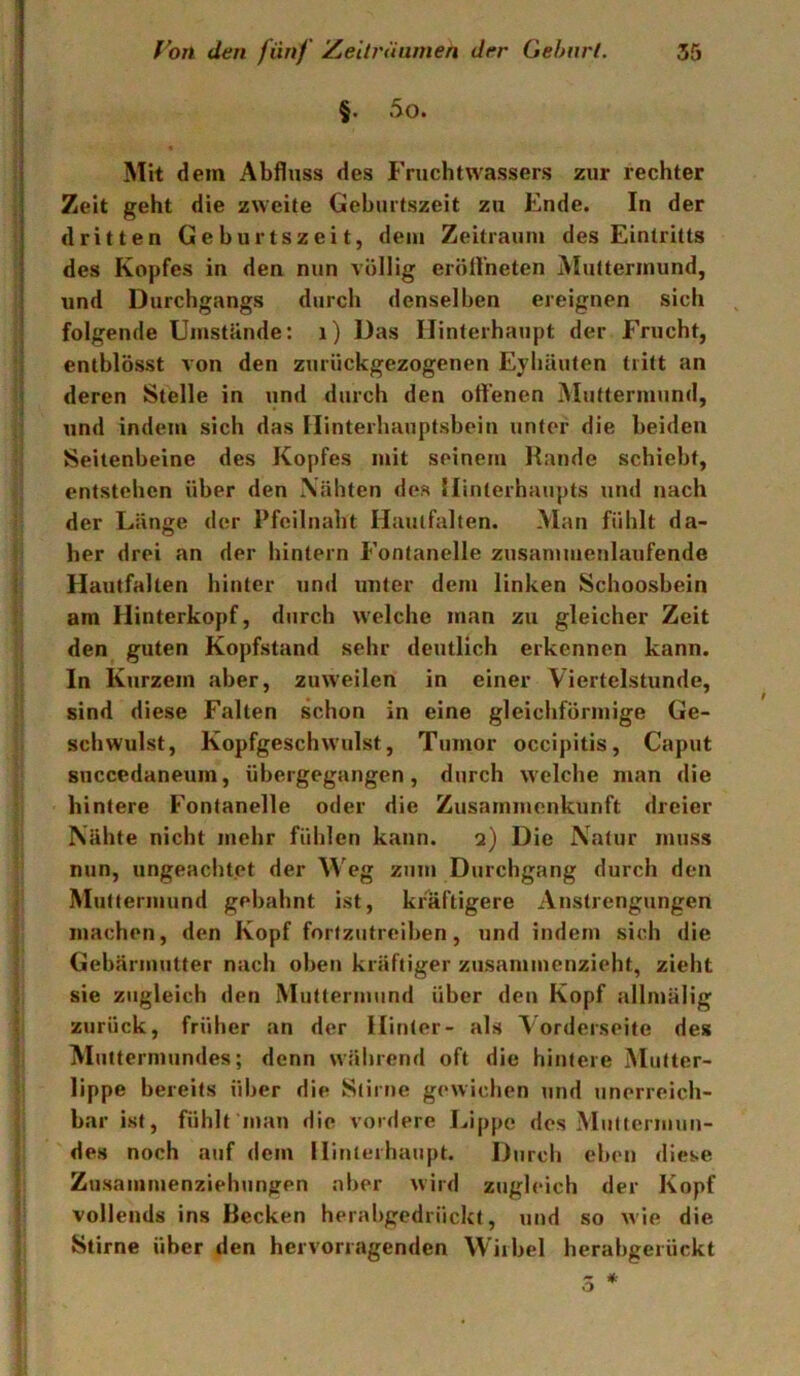§. 5o. ; Mit dem Abfluss des Fruchtwassers zur rechter , Zeit geht die zweite Gehurtszeit zu Ende. In der dritten Gehurtszeit, dem Zeitraum des Eintritts des Kopfes in den nun völlig eröfl’neten Muttermund, und Durchgangs durch denselben ereignen sich folgende Umstände: i) Das Hinterhaupt der Frucht, * enthlösst von den zurückgezogenen Eyhäuten tritt an j deren Stelle in und durch den offenen Muttermund, und indem sich das Hinterhauptsbein unter die beiden l| Seitenbeine des Kopfes mit seinem Rande schiebt, entstehen über den Nähten des Hinterhaupts und nach ‘ der Länge der Pfeilnabt Hauifalten. Man fühlt da- ! her drei an der hintern Fontanelle zusammenlaufende l Hautfalten hinter und unter dem linken Schoosbein \ am Hinterkopf, durch welche man zu gleicher Zeit den guten Kopfstand sehr deutlich erkennen kann. In Kurzem aber, zuweilen in einer Viertelstunde, sind diese Falten schon in eine gleichförmige Ge- schwulst, Kopfgeschwulst, Tumor occipitis, Caput succedaneum, übergegangen, durch welche man die hintere Fontanelle oder die Zusammenkunft dreier Nähte nicht mehr fühlen kann. 2) Die Natur muss nun, ungeachtet der Weg zum Durchgang durch den - Muttermund gebahnt ist, kräftigere Anstrengungen ; machen, den Kopf fortzutreiben, und indem sich die ^ Gebärmutter nach oben kräftiger zusammenzieht, zieht ! sie zugleich den Muttermund über den Kopf allmälig * zurück, früher an der Hinter- als Vorderseite des Muttermundes; denn während oft die hintere Mutter- lippe bereits über die Stirne gewichen und unerreich- bar ist, fühlt nian die vordere Lippe dos Multermun- I des noch auf dem Hinterhaupt. Durch eben diese Zusammenziehungen aber wird zugleich der Kopf vollends ins Recken herabgedrückt, und so wie die ; Stirne über den hervorragenden Wirbel herabgerückt