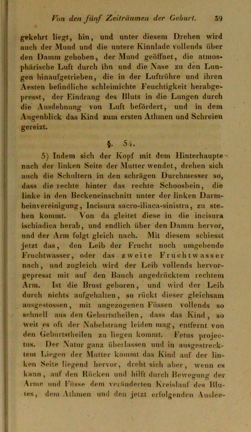 gekehrt liegt, hin, nnd unter diesem Drehen wird auch der Mund und die untere Kinnlade vollends über den Damm gehoben, der Mund geöffnet, die atmos- phärische Luft durch ihn und die \ase zu den Lun- gen hinaufgetrieben, die in der Luftröhre und ihren Aestcn befindliche schleimichte Feuchtigkeit herabge- I presst, der Eindrang des llluts in die Lungen durch I die Ausdehnung von Luft befördert, und in dem I Augenblick das Kind zum ersten Athmen und Schreien ! gereizt. i §. 54. 5) Indem sich der Kopf mit dem Hinterhaupte I nach der Unken Seite der Mutter wendet, drehen sich i auch die Schultern in den schrägen Durchmesser so, j dass die rechte hinter das rechte Schoosbein, die I linke in den Beckeneinschnitt unter der linken Darm- \ beinVereinigung, Incisura sacro-iliaca-sinislra, zu ste- I hen kommt. Von da gleitet diese in die incisura \ ischiadica herab, und endlich über den Damm hervor, und der Arm folgt gleich nach. Mit diesem schiesst i jetzt das, den Leib der Frucht noch umgebende Fruchtwasser, oder das zweite Fruchtwasser nach, und zugleich wird der Leib vollends hervor- gepresst mit auf den Bauch angedrücktem rechtem Arm. Ist die Brust geboren, und wird der Leib durch nichts aufgchaltcn, so rückt dieser gleichsam ! ausgestossen, mit ungezogenen Füssen vollends so schnell aus den Geburtstheilen, dass das Kind, so I weit es oft der Xabelstrang leiden mag, entfernt von den Gebiirtstlieilen zu liegen kommt. Fetus projec- tus. Der \alur ganz überlassen und in ausgestreck- tem Liegen der Mutter kommt das Kind auf der lin- ken Seite liegend hervor, dreht sich aber, w'enii es kann , auf den Bücken und hilft durch Bewegung der ' Arme und Küsse den» veränderten Kreislauf des Blu- < tes, dem Athmen und den jetzt erfolgenden Vuslee-