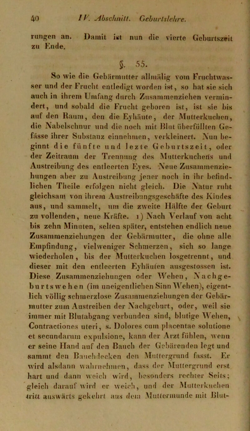 ningen an. Damit ut nun die vierte Geburtszeit zu Ende. 5. 55. So wie die Gebärnuitter allmälig vom Fruchtwas- ser und der Frucht entledigt worden ist, so hat sic sich auch in ihrem Umfang durch Zusamrnenzichen vermin- dert, und sobald die Frucht geboren ist, ist sie bis auf den Raum, den dieEyhiiute, der Mutterkuchen, die Nabelschnur und die noch mit Rliit überfüllten Ge- fässe ihrer Substanz einnehmen, verkleinert. Nun be- ginnt die fünfte und lezte Geburtszeit, oder der Zeitraum der Trennung des Mutlerkucheris und Austreibung des entleerten Eyes. Neue Zusammenzie- hungen aber zu Austreibung jener noch in ihr betimU liehen Theile erfolgen nicht gleich. Die Natur ruht gleichsam von ihrem Austreibungsgeschäfte des Kindes aus, und sammelt, um die zweite Hälfte der Geburt zu vollenden, neue Kräfte. 1) Nach Verlauf von acht bis zehn Minuten, selten später, entstehen endlich neue Zusammenziehungen der Gebärmutter, die ohne alle Empfindung, viel weniger Schmerzen, sich so lange wiederholen, bis der Mutterkuchen losgetrennt, und dieser mit den entleerten Eyhäuten ausgestossen ist. Diese Zusammcnzichungen oder Wehen, Nachge- b u r t s w e h e n (im uneigentlichen Sinn Wehen), eigent- lich völlig schmerzlose Zusammenziehungen der Gebär- mutter zum Austreiben der Nachgeburt, oder, weil sie immer mit Blutabgang verbunden sind, blutige M'ehen, Contractiones uteri, s. Dolores cum placentae solutione et secundarum expulsione, kann der Arzt fühlen, wenn er seine Hand auf den Bauch der Gc!)ärenden legt und sammt den Baucbdecken den Miitlergrnnd fasst. Er wird alsdann wahrnehmen, dass der Mutiergrund erst hart und dann weich wird, besonders rechter Seils; gleich darauf wird er weich, und der Mutterkuchen tritt auswärts geh ehrt tius dem Mutlennunde mit Blut-