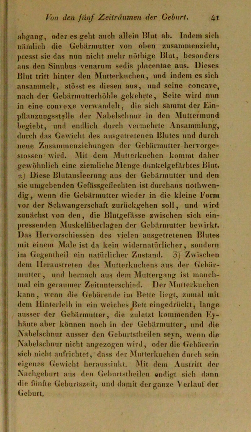 } nhganj», oder es ^eht auch allein Illut ah. Indem sich nämlich die (jehännutler von oben zusaminenzieht, ju’psst sie das nun nicht mehr nöfhige Blut, hesonders aus den Sinuhus venarum sedis placentae aus. Dieses Blut tritt hinter den Mutterkuchen, und indem es sich ansammelt, stösst es diesen aus, und seine concave, nach der Gehärmutterhöhle gekehrte, Seite wird nun in eine convexe verwandelt, die sich sammt der Ein- pflanzungsst?lle der Naheischnur in den Muttermund hegieht, und endlich durch vermehrte Ansammlung, durch das Gewicht des ausgetretenen Blutes und durch neue Zusammenzichungen der Gehärmutter liervorge- stossen wird. Mit dem Mutterkuchen kommt daher gewöhnlich eine ziemliche Menge dunkelgefärhtes Blut. Diese Blutausleerung aus der Gehärmutter und den sic umgehenden Gefässgeflechten ist durchaus nothwen- dig, wenn die Gehärmutter wieder in die kleine Form vor der Schwangerschaft zurückgehen soll, und wird zunächst von den, die Blutgefässe zwischen sich ein- ]»ressenden Muskelliherlagen der Gcl)ärmHtfer bewirkt. Das Ilervorschiessen des vielen ausgetretenen Blutes mit einem Male ist da kein widernatürlicher, sondern im Gegentheil ein natüilicher Zustand. 3) Zwischen dem lleraustrelen des Mutterkuchens aus der Gehär- mutter, und hernach aus dem Muttergang ist manch- mal ein geraumer Zeitunterschied. Der Mutterkuchen kann, w'enn die Gebärende im Bette liegt, zumal mit dem Ilinterleih in ein weiches^lett eingedrückt, lange ausser der Gebärmutter, die zuletzt kommenden K;y- häute aber können noch in der Gehärmutter, und die Nabelschnur ausser den Gehurtstheilen sevn, wenn die Nabelschnur nicht angezogen wird, oder die Gebärerin sich nicht aufrichtet, dass der Mutterkuchen durch sein eigenes («ewicht heraussinkt. Mit dem Austritt der Nachgeburt aus den (Jehiirtstheilen undigt sich dann die fünfte Gehurtszeit, und damit der ganze Verlauf der Gehurt.