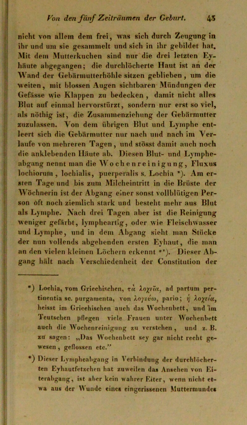 nicht von allein dem frei, Avas sich durch Zeugung in ihr und um sie gesammelt und sich in ihr gebildet hat. Mit dem Mutterkuchen sind nur die drei letzten Ey- häute abgegangen; die durchlöcherte Haut ist an der \Vand der Gebäriuutterhöhle sitzen geblieben , um die weiten, mit blossen Augen sichtbaren Mündungen der Gefässe wie Klappen zu bedecken , damit nicht alles Blut auf einmal hervorstürzt, sondern nur erst so viel, als nÖthig ist, die Zusaminenziehung der Gebärmutter zuzulassen. Von dem übrigen Blut und Lymphe ent- leert sich die Gebärmutter nur nach und nach im Ver- laufe von mehreren Tagen, und stösst damit auch noch die anklebenden Häute ab. Diesen Blut- und Lymphe- abgang nennt man die W o c h e n r e i n i g u n g, Fluxus lochiorum , lochialis, puerperaliss. Lochia * *). Am er- sten Tage und bis zum Milcheintritt in die Brüste der Wöchnerin ist der Abgang einer sonst vollblütigen Per- son oft noch ziemlich stark und besteht mehr aus Blut als Lymphe. Nach drei Tagen aber ist die Beinigung weniger gefärbt, lympheartig, oder wie Fleischwasser und Lymphe, und in dem Abgang sieht man Stücke der nun vollends abgehenden ersten Eyhaut, die man an den vielen kleinen Löchern erkennt *’). Dieser Ab- gang hält nach Verschiedenheit der Constitution der •} Lochia, vom CricchiKchen, t« Xo^^sTa, ad partum per- tinentia sc. purgnmenta, von Xoytva, pario; heisst im Griechischen auch das Wochenbett, und mi Teutschen pflegen viele Frauen unter Wochenbett auch die Wochenreinigung zu verstehen , und z. B. zu sagen: „Das Wochenbett scy gar nicht recht ge- wesen , geflossen etc.” *) Dieser Lyniphealtgang in Verbindung der durchlöcher- ten Eyhautfetzchen hat zuweilen das Ansehen von Ei- terabgang, ist aber kein wahrer Eiter, wenn nicht et- wa aus der Wunde eines cingerissenen Muttermundes