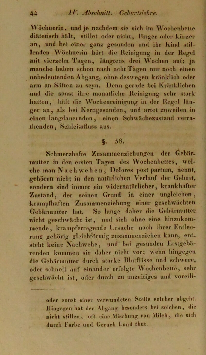 Wöchnerin, und je nachdem sie sich iiii WoclienhoKe diätetisch liält, stillet oder nicht, länger oder kürzer an, und hei einer ganz gesunden und ihr Kind stil- lenden Wöchnerin hört die Ueinigung in der Regel mit vierzehn Tagen, längtens drei Wochen auf; ja manche haben schon nach acht Tagen nur noch einen unbedeutenden Abgang, ohne deswegen kränklich oder arm an Säften zu seyn. Denn gerade hei Kränklichen lind die sonst ihre monatliche Reinigung sehr stark hatten, hält die Wochenreinigung in der Regel län- ger an, als hei Kerngesunden, und artet zuweilen in «inen langdauernden, einen Srchwächczustand verra- ihenden, Schleimiluss aus. §. 58. Schmerzhafte Zusamnienzichungen der Gehär- miilter in den ersten Tagen des Wochenhetfes, wel- che man N a c h we h e n , Dolores post partum, liennt, gehören nicht in den natürlichen Verlauf der Gehurt, sondern sind immer ein widernatürlicher, krankhafter Zustand, der seinen Grund in einer ungleichen, krampfliaften Znsammenziehung einer geschwächten Gehärmutter hat. So lange daher die Gebärmutter nicht geschwächt ist, und sich ohne eine hinzukom- liiende, krainpferregende Ursache nach ihrer Kntleo- rung gehörig gleichförmig zusaniinenziehen kann, ent- steht keine Xaehwehe, und hei gesunden Erstgebä- renden kommen sie daher ,nicht vor; wenn hingegen die Gehärmutter durch starke Rliitfliisse und schwere, oder schnell auf einander erfolgte Wochenbette, sehr geschwächt ist, oder durch zu unzeitiges und voreili- oder sonst einer %'erwun(lcten Stelle solcher abgeht. Hingegen hat der Altgang hcsontlcrs hei solchen, die nicht stillen, oft eine Mischung von Milch, die sich durch Farbe und (Jeruch kund thut.