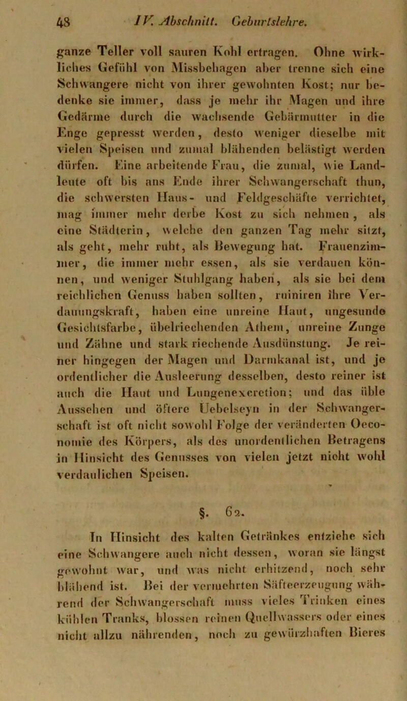 ganze Teller voll sauren Kohl ertragen. Ohne wirk- liehes Gefühl von Misshehagen aher trenne sich eine Schwangere nicht von ihrer gewohnten Kost; nur he- denke sie immer, dass je mehr ihr Magen und ihre Gedärme durch die waclisende Gebärmutter in die Enge gepresst werden, desto w'eniger dieselbe mit vielen Speisen und zumal blähenden belästigt werden dürfen. Eine arbeitende Frau, die zumal, wie Land- leute oft bis ans Ende ihrer Schwangerschaft thun, die schwersten Haus- und Feldgescliäfte verrichtet, mag immer mehr derbe Kost z\i sich nehmen , als eine Städterin, welche den ganzen Tag mehr sitzt, als geht, mehr ruht, als llewegung hat. Frauenzinr- luer, die immer mehr essen, als sie verdauen kön- nen, und weniger Stuhlgang haben, als sie bei dem reichlichen Genuss haben sollten, riiiniren ihre Ver- dauungskraft, haben eine unreine Haut, ungesunde (iesichtsfarbe, übelriechenden Athem, unreine Zunge und Zähne und stark riechende Ausdünstung. Je rei- ner hingegen der Magen und üarmkanal ist, und jo ordentlicher die Ausleerung desselben, desto reiner ist auch die Haut und Lungenexeretion; und das üble Aussehen und öftere Uebelseyn in <ler Schwanger- schaft ist oft nicht sowohl Folge der veränderten Oeco- nomie des Körpers, als des unordentlichen Betragens in Hinsicht des Genusses von vielen jetzt nicht wohl verdaulichen Speisen. §. 6q. Tn Hinsicht des kalten Getränkes entziehe sich eine Schwangere auch nicht dessen, woran sie längst gewohnt w'ar, und was nicht erhitzend, noch sehr blähend ist. Bei der vermehrten Säfteerzeugung wäh- rend der Schwangerscliaft muss vieles Trinken eines kühlen Tranks, blossen reinen Quellwassers oder eines nicht allzu nährenden, noch zu gew ürzhaften Bieres