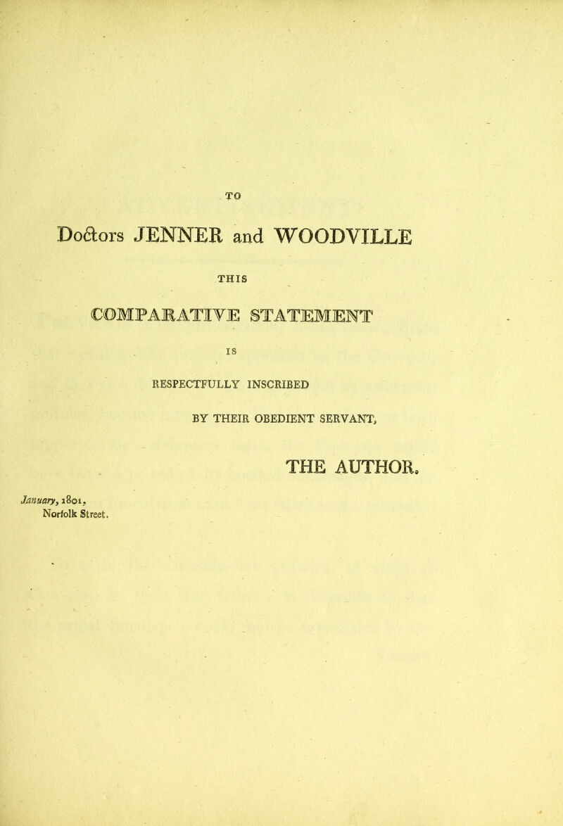 TO Dolors JENNER and WOODVILLE THIS COMFAmATIYE STATEMENT RESPECTFULLY INSCRIBED BY THEIR OBEDIENT SERVANT, THE AUTHOR. January, i8oi, Norfolk Street.