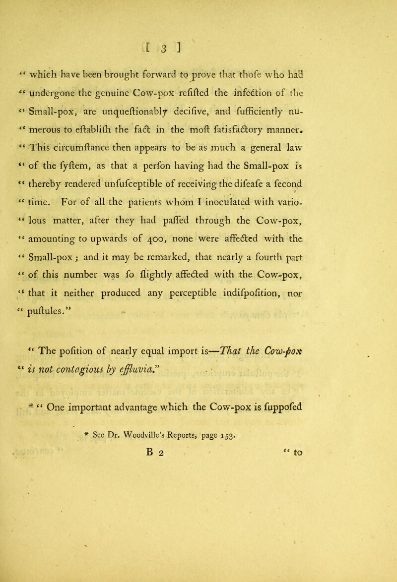 “ which have been brought forward to prove that thofe who had “ undergone the genuine Cow-pox refifted the infedlion of the Small-pox, are unqueftionabljr decifive, and fufficiently nu- “ merous to eftablifli the facl in the moft fatisfadtory manner# “ This circumfl:ance then appears to be as much a general law “ of the fyftem, as that a perfon having had the Small-pox is thereby rendered unfufceptible of receiving the difeafe a fecond time. For of all the patients whom I inoculated with vario- “ lous matter, after they had pafled through the Cow-pox, “ amounting to upwards of 400, none were affedlcd with the “ Small-pox; and it may be remarked, that nearly a fourth part of this number was fo flightly affedted with the Cow-pox, “that it neither produced any perceptible indifpofition, nor “ puftules.” The pofition of nearly equal import is—That the Cow-pox ‘‘ is not contagious by effluvia,’' ^ “ One important advantage which the Cow-pox is fuppofed * See Dr. Woodville’s Reports, page 153.