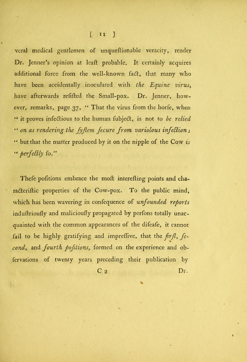 veral medical gentlemen of unqiiefHonable veracity, render Dr. Jenner’s opinion at leaft probable. It certainly acquires additional force from the well-known fad;, that many who have been accidentally inoculated with the Equine virus, have afterwards refifted the Small-pox. Dr. Jenner, how- ever, remarks, page 37, “ That the virus from the horfe, when “ it proves infedious to the human fubjed, is not to be relied on as rendering the fyjlein Jecure from variolous infehlion “ but that the matter produced by it on the nipple of the Cow is “ perfehily fo.” Thefe portions embrace the mod intereding points and cha- raderidic properties of the Cow-pox. To the public mind, which has been wavering in confequence of unfounded reports indudrioufly and malicioudy propagated by perfons totally unac- quainted with the common appearances of the difeafe, it cannot fail to be highly gratifying and impreflive, that the jirjl, fe- cond, and fourth pofitions, formed on the experience and ob- fervations of twenty years preceding their publication by C 2 Dr.