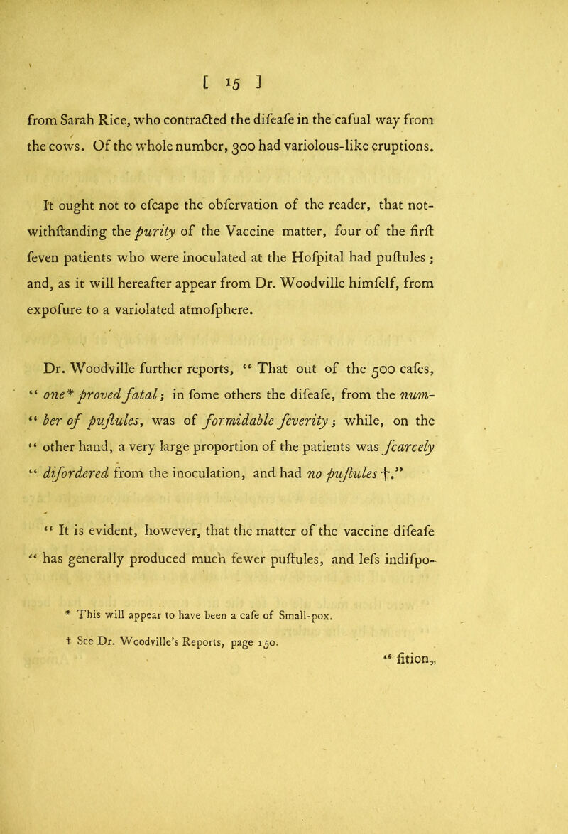 from Sarah Rice, who contraded the difeafe in the cafual way from the cows. Of the whole number, 300 had variolous-like eruptions. It ought not to efcape the obfervation of the reader, that not- withftanding the purity of the Vaccine matter, four of the firft feven patients who were inoculated at the Hofpital had puftules; and, as it will hereafter appear from Dr. Woodville himfelf, from expofure to a variolated atmofphere. Dr. Woodville further reports, “ That out of the 500 cafes, “ one^ proved fatal i in fome others the difeafe, from the num- “ her of pufiuleSy was of formidable feverity ^ while, on the “ other hand, a very large proportion of the patients was fcarcely “ difordered from the inoculation, and had no pufules-\d^ “ It is evident, however, that the matter of the vaccine difeafe ‘‘ has generally produced much fewer puftules, and lefs indifpo- * This will appear to have been a cafe of Small-pox. t See Dr. Woodville’s Reports, page j^o. fition,.