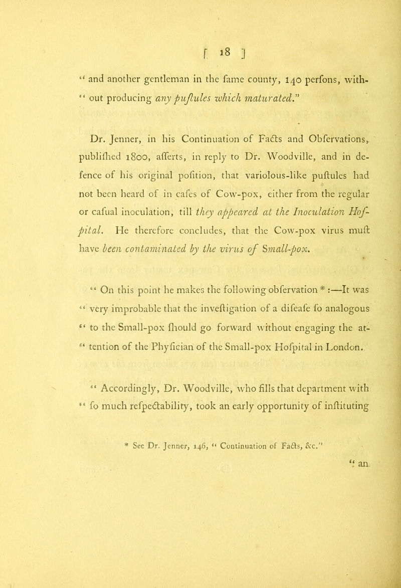 r ] and another gentleman in the fame county, 140 perfons, with- “ out producing any pujlules which maturated.'' Dr. Jenner, m his Continuation of Fadls and Obfervations, publifiied 1800, alTerts, in reply to Dr. Woodville, and in de- fence of his original polition, that variolous-like puftules had not been heard of in cafes of Cow-pox, either from the regular or cafual inoculation, till they appeared at the Inoculation Hof- pital. He therefore concludes, that the Cow-pox virus mull: have been contaminated by the virus of ^7Jiall-pox. “ On this point he makes the following obfervation ^ :—It was “ very improbable that the inveftigation of a difeafe fo analogous “ to the Small-pox fliould go forward without engaging the at- tention of the Phyfician of the Small-pox Hofpital in London. “ Accordingly, Dr. Woodville, who fills that department with fo much refpe(flability, took an early opportunity of infiituting * See Dr. Jenner, 146, “ Continuation of Fadls, &c,” an