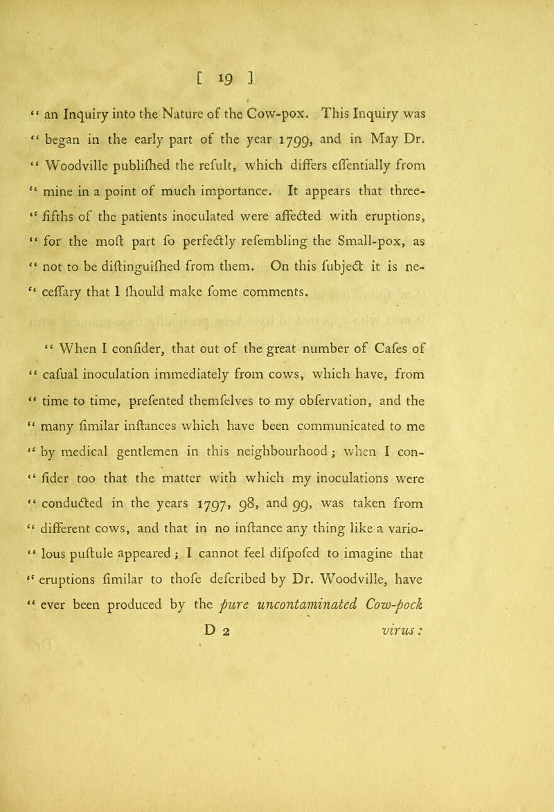 “ an Inquiry into the Nature of the Cow-pox, This Inquiry was “ began in the early part of the year 1799, and in May Dr. “ Woodville publilhed the refult, which differs effentially from “ mine in a point of much importance. It appears that three- “ fifths of the patients inoculated were affedled with eruptions, “ for the mod part fo perfectly refembling the Small-pox, as “ not to be diftinguifhed from them. On this fubjedt it is ne» “ ceffary that 1 fliould make fome comments. “ When I confider, that out of the great number of Cafes of “ cafual inoculation immediately from cows, which have, from “ time to time, prefented themfelves to my obfervation, and the “ many fimilar inftances which have been communicated to me “ by medical gentlemen in this neighbourhood; when I con- “ fider too that the matter with which my inoculations were “ condudted in the years 1797, 98, and 99, was taken from “ different cows, and that in no inftance any thing like a vario- “ lous puftule appeared; I cannot feel difpofed to imagine that eruptions fimilar to thofe defcribed by Dr. Woodville, have “ ever been produced by the pu7'e uncontaminated Cow-pock D 2 virus: