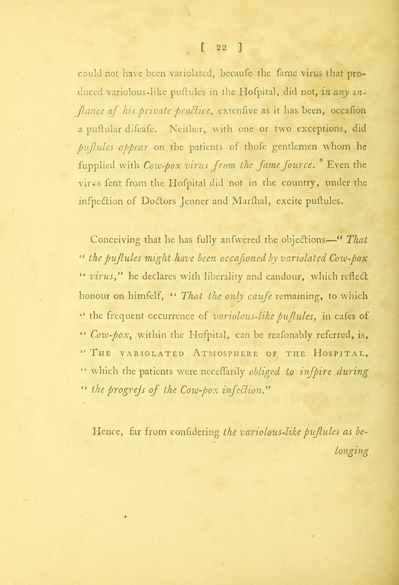 could not have been variolated, becaufe the fame virus that pro- duced variolous-like pufrules in the Hofpital, did not, in any in- Jlance of his private praHice, extenfive as it has been, occafion a puflular difeafe. Neither, with one or two exceptions, did pifiules appear on the patients of thofe gentlemen whom he fupplied with Cow-pox virus from the fame fource. ^ Even the virv.s fent from the Hofpitai did not in the country, under the infpedlion of Dodtors jenner and Marfhal, excite puftules. Conceiving that he has fully anfvvered the objedlions—“ That the pufules might have been occafioned by variolated Coto-pox “ virusT he declares with liberality and candour, which refledt honour on himfelf, “ That the only caufe remaining, to which the frequent occurrence of variolous-likepujlules, in cafes of “ Cozo-pox, within the Hofpitai, can be reafonably referred, is. The variolated Atmosphere of the Hospital, which the patients were necelTarily obliged to infpire during  the progrejs of the Cow-pox infeClio7iT Hence, far from confidering the variolous-like pifiules as be- longing