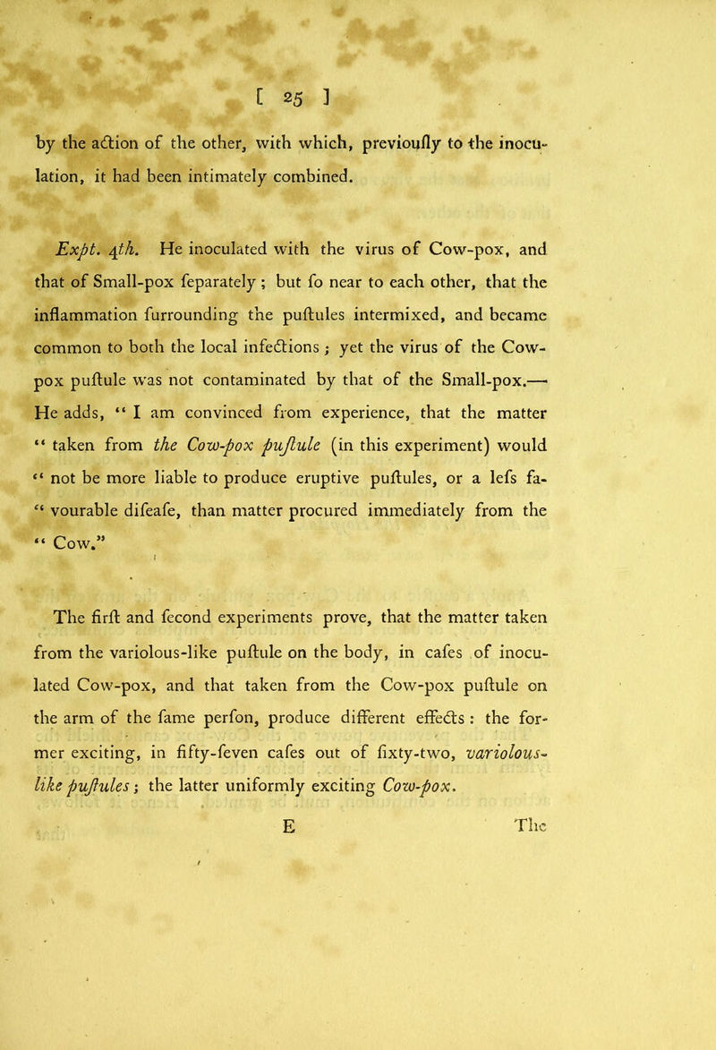 by the adion of the other, with which, previoufly to the inocu- lation, it had been intimately combined. Expt. He inoculated with the virus of Cow-pox, and that of Small-pox feparately ; but fo near to each other, that the inflammation furrounding the puftules intermixed, and became common to both the local infedtions ; yet the virus of the Cow- pox puflule was not contaminated by that of the Small-pox.— He adds, “ I am convinced from experience, that the matter “ taken from the Cow-pox pujtule (in this experiment) would not be more liable to produce eruptive puflules, or a lefs fa- “ vourable difeafe, than matter procured immediately from the “ Cow.” The firfl: and fecond experiments prove, that the matter taken from the variolous-like puflule on the body, in cafes of inocu- lated Cow-pox, and that taken from the Cow-pox puflule on the arm of the fame perfon, produce different effedls : the for- mer exciting, in fifty-feven cafes out of fixty-two, variolous- like pujlules; the latter uniformly exciting Cow-pox. E The