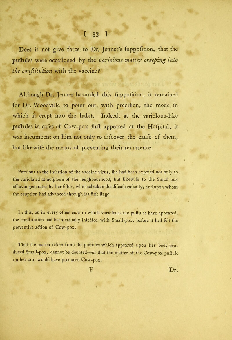 Does it not give force to Dr, Jenner’s fuppofition, that the puftules were occafioned by the variolous matter creeping into the conjlitution with the vaccine ? Although Dr. Jenner hazarded this fuppofition, it remained for Dr. Woodville to point out, with precifion, the mode in which it crept into the habit. Indeed, as the variolous-like puftules in cafes of Cow-pox firft appeared at the Hofpital, it was incumbent on him not only to difcover the caufe of them, but likewife the means of preventing their recurrence. Previous to the infertion of the vaccine virus, the had been expofed not only to the variolated atmofphere of the neighbourhood, but likewife to the Small-pox effluvia generated by her filler, who had taken the difeafe cafually, and upon whom the eruption had advanced through its firft ftage. In this, as in every other caie in which variolous-like puftules have appeared, the conftitution had been cafually infecfted with Small-pox, before it had felt the preventive a£lion of Cow-pox. That the matter taken from the puftules which appeared upon her body pro- duced Small-pox, cannot be doubted—or that the matter of the Cow-pox puftule on her arm would have produced Cow-pox. F Dr,