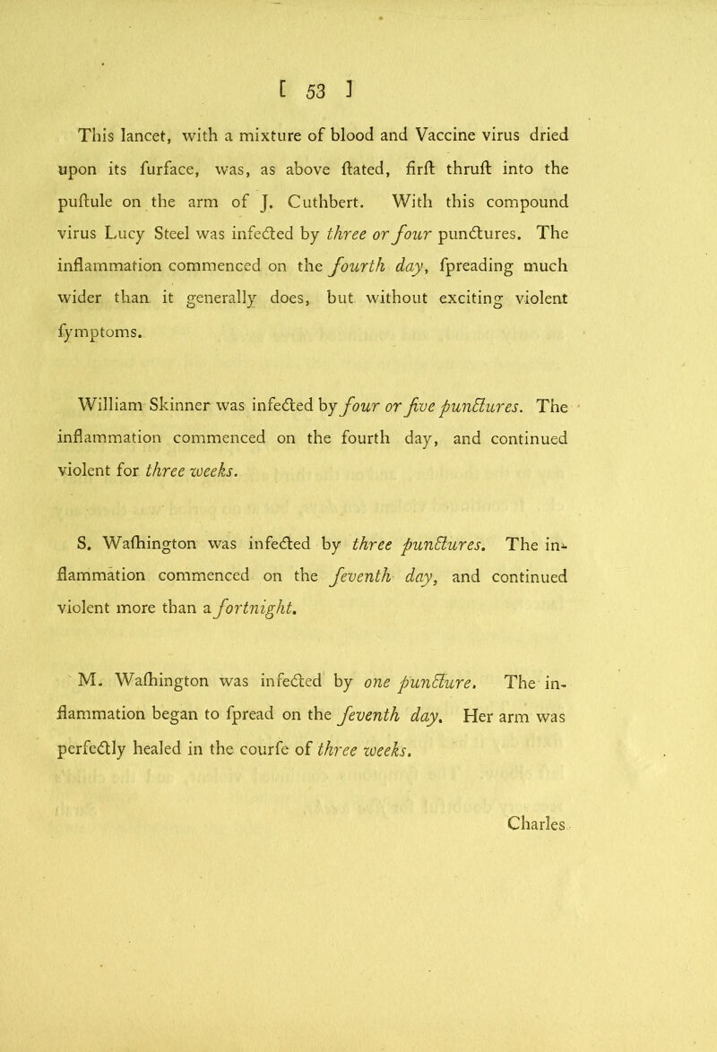 This lancet, with a mixture of blood and Vaccine virus dried upon its furface, was, as above ftated, firft thrufl: into the puftule on the arm of J. Cuthbert. With this compound virus Lucy Steel was infed:ed by three or four pun6lures. The inflammation commenced on the fourth day, fpreading much wider than it generally does, but without exciting violent fymptoms. William Skinner was infedled hj four or fve punhlures. The inflammation commenced on the fourth day, and continued violent for three weeks. S. Wafhington was infedted by three punctures. The in^ flammation commenced on the feventh day, and continued violent more than ?i fortnight. M. Wafhington was infeded by one punElure. The in- flammation began to fpread on the feventh day. Her arm was perfedly healed in the courfe of three toeeks. Charles