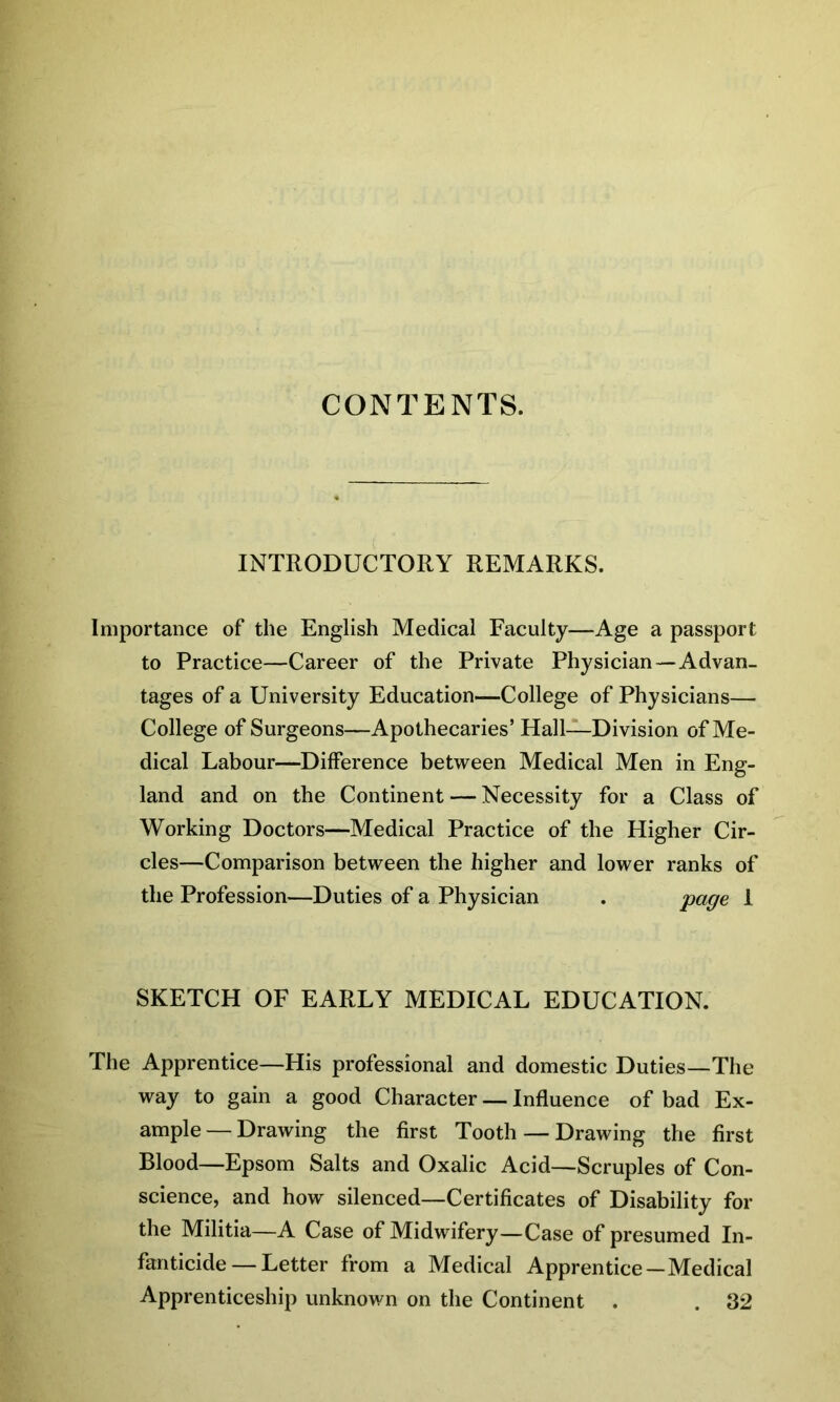 CONTENTS. INTRODUCTORY REMARKS. Importance of the English Medical Faculty—Age a passport to Practice—Career of the Private Physician —Advan- tages of a University Education—College of Physicians— College of Surgeons—Apothecaries’ Hall—Division of Me- dical Labour—Difference between Medical Men in Eng- land and on the Continent — Necessity for a Class of Working Doctors—Medical Practice of the Higher Cir- cles—Comparison between the higher and lower ranks of the Profession—Duties of a Physician . page 1 SKETCH OF EARLY MEDICAL EDUCATION. The Apprentice—His professional and domestic Duties—The way to gain a good Character — Influence of bad Ex- ample— Drawing the first Tooth — Drawing the first Blood—Epsom Salts and Oxalic Acid—Scruples of Con- science, and how silenced—Certificates of Disability for the Militia—A Case of Midwifery—Case of presumed In- fanticide— Letter from a Medical Apprentice—Medical Apprenticeship unknown on the Continent . . 32