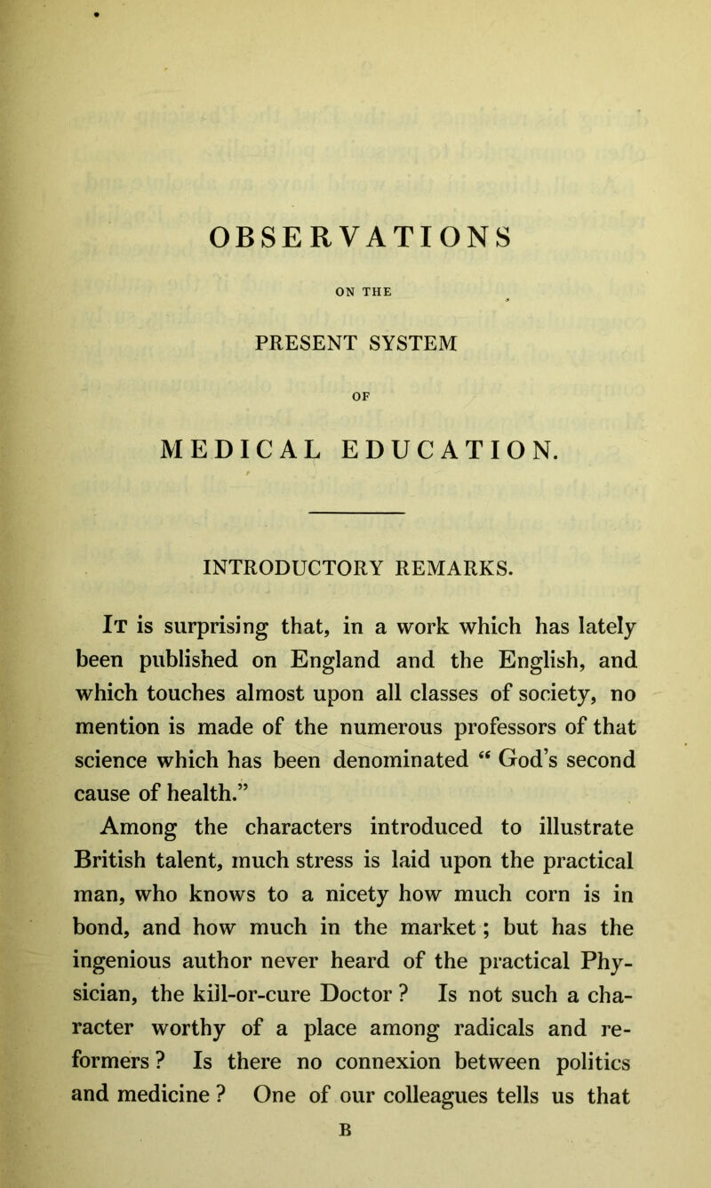 OBSERVATIONS ON THE PRESENT SYSTEM OF MEDICAL EDUCATION. INTRODUCTORY REMARKS. It is surprising that, in a work which has lately been published on England and the English, and which touches almost upon all classes of society, no mention is made of the numerous professors of that science which has been denominated ‘‘ God’s second cause of health.” Among the characters introduced to illustrate British talent, much stress is laid upon the practical man, who knows to a nicety how much corn is in bond, and how much in the market; but has the ingenious author never heard of the practical Phy- sician, the kill-or-cure Doctor ? Is not such a cha- racter worthy of a place among radicals and re- formers ? Is there no connexion between politics and medicine ? One of our colleagues tells us that B