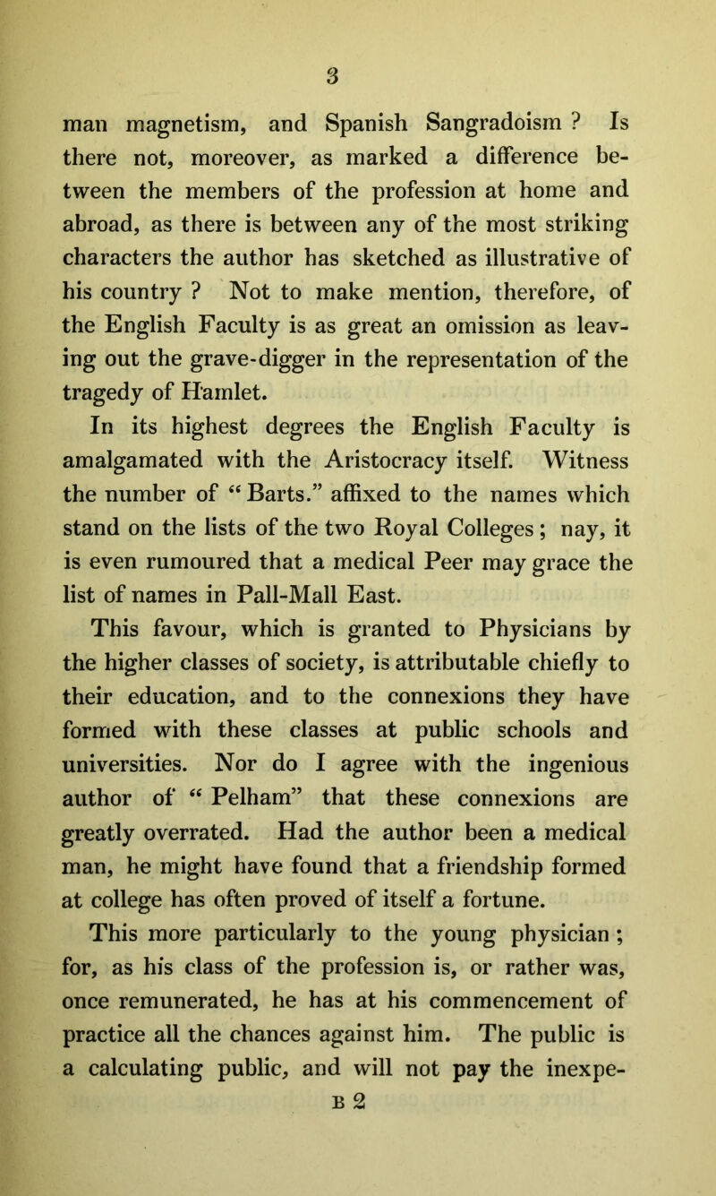 man magnetism, and Spanish Sangradoism ? Is there not, moreover, as marked a difference be- tween the members of the profession at home and abroad, as there is between any of the most striking characters the author has sketched as illustrative of his country ? Not to make mention, therefore, of the English Faculty is as great an omission as leav- ing out the grave-digger in the representation of the tragedy of Hamlet. In its highest degrees the English Faculty is amalgamated with the Aristocracy itself. Witness the number of Barts.” affixed to the names which stand on the lists of the two Royal Colleges ; nay, it is even rumoured that a medical Peer may grace the list of names in Pall-Mall East. This favour, which is granted to Physicians by the higher classes of society, is attributable chiefly to their education, and to the connexions they have formed with these classes at public schools and universities. Nor do I agree with the ingenious author of ‘‘ Pelham” that these connexions are greatly overrated. Had the author been a medical man, he might have found that a friendship formed at college has often proved of itself a fortune. This more particularly to the young physician ; for, as his class of the profession is, or rather was, once remunerated, he has at his commencement of practice all the chances against him. The public is a calculating public, and will not pay the inexpe- B 2