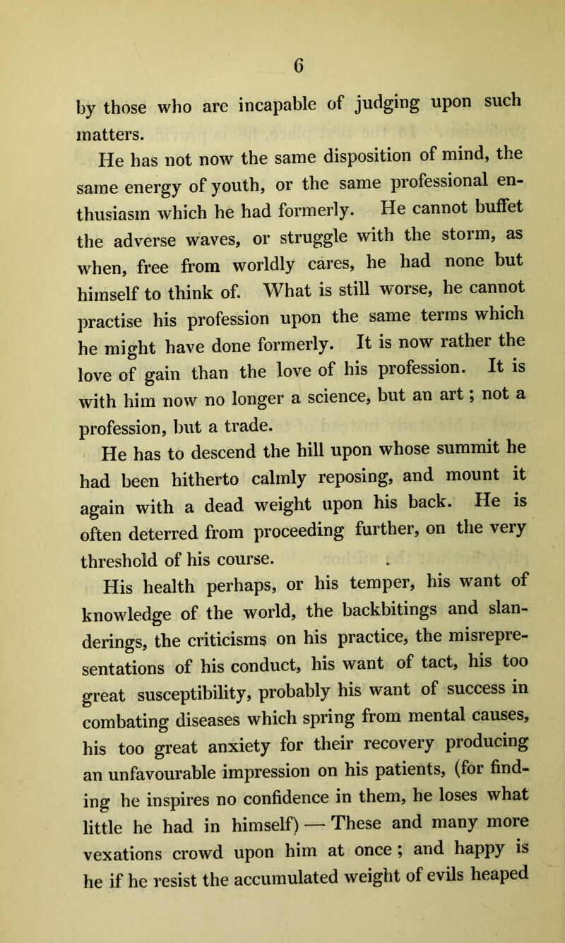 by those who are incapable of judging upon such matters. He has not noAv the same disposition of mind, the same energy of youth, or the same professional en- thusiasm which he had formerly. He cannot buffet the adverse waves, or struggle with the storm, as when, free from worldly cares, he had none but himself to think of. What is still worse, he cannot practise his profession upon the same terms which he might have done formerly. It is now rather the love of gain than the love of his profession. It is with him now no longer a science, but an art; not a profession, but a trade. He has to descend the hill upon whose summit he had been hitherto calmly reposing, and mount it again with a dead weight upon his back. He is often deterred from proceeding further, on the very threshold of his course. His health perhaps, or his temper, his want of knowledge of the world, the backbitings and slan- derings, the criticisms on his practice, the misrepre- sentations of his conduct, his want of tact, his too great susceptibility, probably his want of success in combating diseases which spring from mental causes, his too great anxiety for their recovery producing an unfavourable impression on his patients, (for find- ing he inspires no confidence in them, he loses what little he had in himself) — These and many more vexations crowd upon him at once ^ and happy is he if he resist the accumulated weight of evils heaped