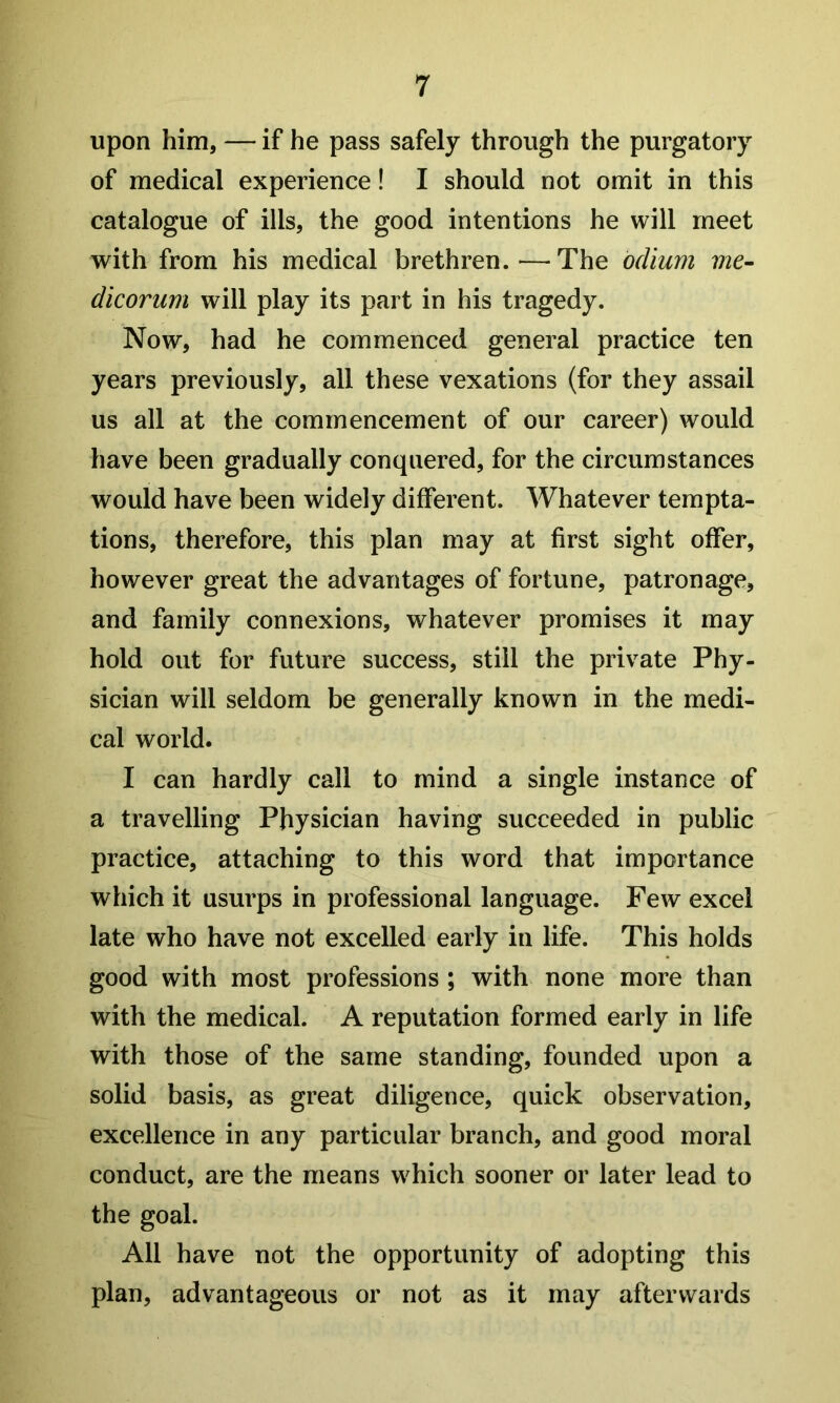upon him, — if he pass safely through the purgatory of medical experience! I should not omit in this catalogue of ills, the good intentions he will meet with from his medical brethren.—The odium vie- dicorum will play its part in his tragedy. Now, had he commenced general practice ten years previously, all these vexations (for they assail us all at the commencement of our career) would have been gradually conquered, for the circumstances would have been widely different. Whatever tempta- tions, therefore, this plan may at first sight offer, however great the advantages of fortune, patronage, and family connexions, whatever promises it may hold out for future success, still the private Phy- sician will seldom be generally known in the medi- cal world. I can hardly call to mind a single instance of a travelling Physician having succeeded in public practice, attaching to this word that importance which it usurps in professional language. Few excel late who have not excelled early in life. This holds good with most professions ; with none more than with the medical. A reputation formed early in life with those of the same standing, founded upon a solid basis, as great diligence, quick observation, excellence in any particular branch, and good moral conduct, are the means which sooner or later lead to the goal. All have not the opportunity of adopting this plan, advantageous or not as it may afterwards
