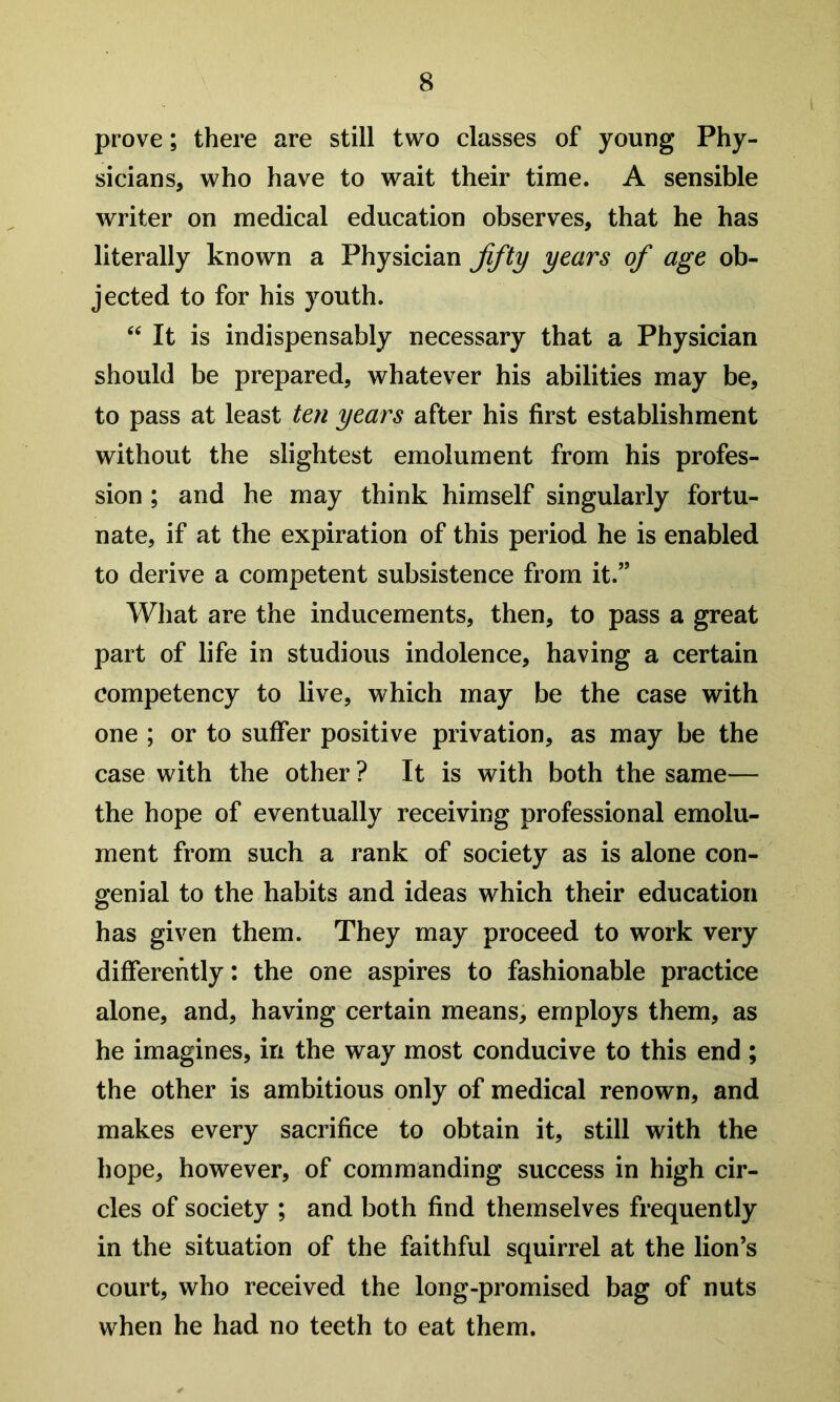 prove; there are still two classes of young Phy- sicians, who have to wait their time. A sensible writer on medical education observes, that he has literally known a Physician fifty years of age ob- jected to for his youth. It is indispensably necessary that a Physician should be prepared, whatever his abilities may be, to pass at least ten years after his first establishment without the slightest emolument from his profes- sion ; and he may think himself singularly fortu- nate, if at the expiration of this period he is enabled to derive a competent subsistence from it.” What are the inducements, then, to pass a great part of life in studious indolence, having a certain competency to live, which may be the case with one ; or to suffer positive privation, as may be the case with the other ? It is with both the same— the hope of eventually receiving professional emolu- ment from such a rank of society as is alone con- genial to the habits and ideas which their education has given them. They may proceed to work very differently: the one aspires to fashionable practice alone, and, having certain means, employs them, as he imagines, in the way most conducive to this end ; the other is ambitious only of medical renown, and makes every sacrifice to obtain it, still with the hope, however, of commanding success in high cir- cles of society ; and both find themselves frequently in the situation of the faithful squirrel at the lion’s court, who received the long-promised bag of nuts when he had no teeth to eat them.