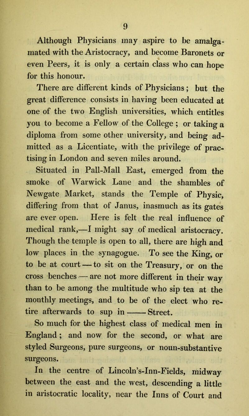 Although Physicians may aspire to be amalga- mated with the Aristocracy, and become Baronets or even Peers, it is only a certain class who can hope for this honour. There are different kinds of Physicians ; but the great difference consists in having been educated at one of the two English universities, which entitles you to become a Fellow of the College ; or taking a diploma from some other university, and being ad- mitted as a Licentiate, with the privilege of prac- tising in London and seven miles around. Situated in Pall-Mall East, emerged from the smoke of Warwick Lane and the shambles of Newgate Market, stands the Temple of Physic, differing from that of Janus, inasmuch as its gates are ever open. Here is felt the real influence of medical rank,—I might say of medical aristocracy. Though the temple is open to all, there are high and low places in the synagogue. To see the King, or to be at court — to sit on the Treasury, or on the cross benches — are not more different in their way than to be among the multitude who sip tea at the monthly meetings, and to be of the elect who re- tire afterwards to sup in Street. So much for the highest class of medical men in England; and now for the second, or what are styled Surgeons, pure surgeons, or noun-substantive surgeons. In the centre of Lincoln’s-Inn-Fields, midway between the east and the west, descending a little in aristocratic locality, near the Inns of Court and