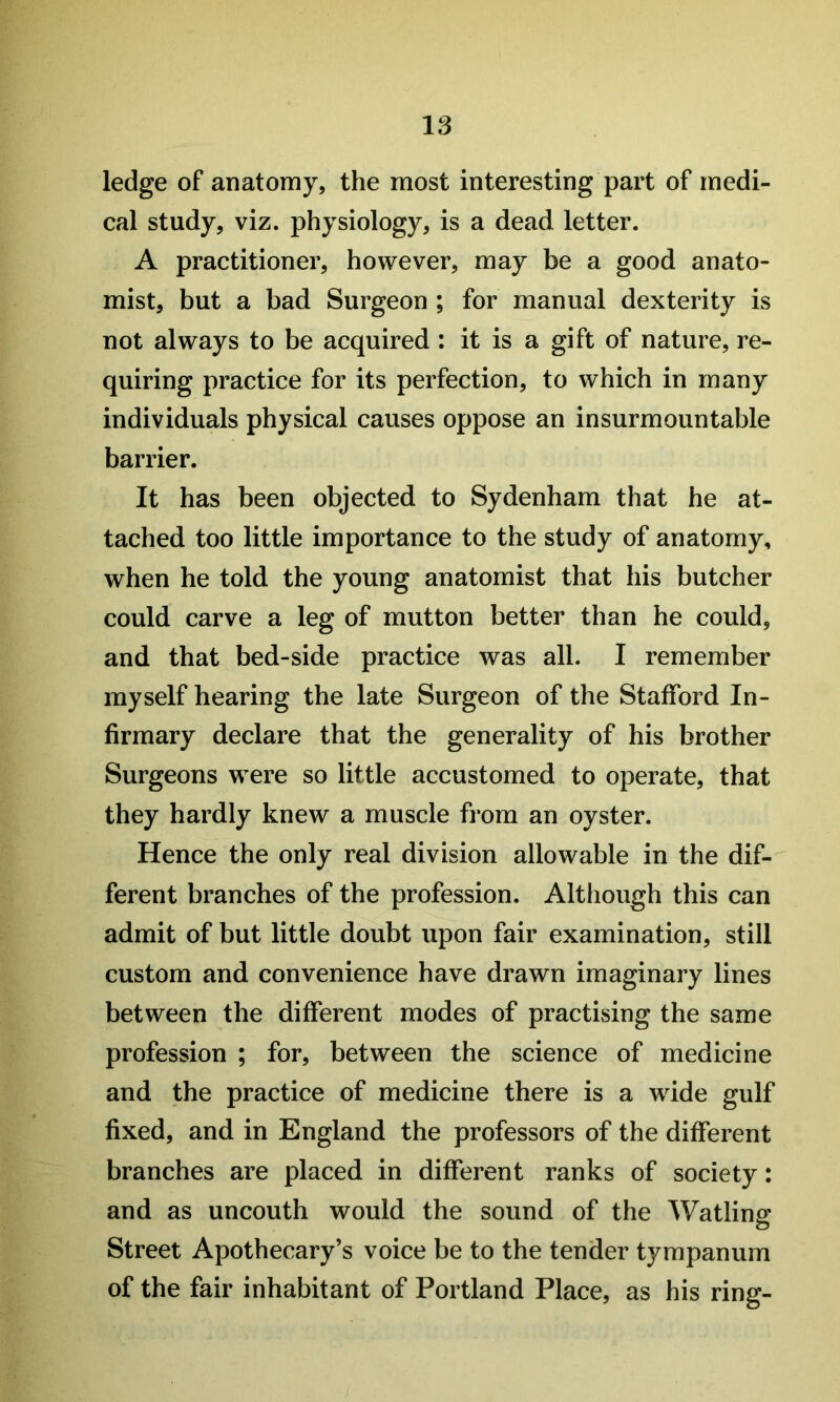 ledge of anatomy, the most interesting part of medi- cal study, viz. physiology, is a dead letter. A practitioner, however, may be a good anato- mist, but a bad Surgeon ; for manual dexterity is not always to be acquired : it is a gift of nature, re- quiring practice for its perfection, to which in many individuals physical causes oppose an insurmountable barrier. It has been objected to Sydenham that he at- tached too little importance to the study of anatomy, when he told the young anatomist that his butcher could carve a leg of mutton better than he could, and that bed-side practice was all. I remember myself hearing the late Surgeon of the Stafford In- firmary declare that the generality of his brother Surgeons were so little accustomed to operate, that they hardly knew a muscle from an oyster. Hence the only real division allowable in the dif- ferent branches of the profession. Although this can admit of but little doubt upon fair examination, still custom and convenience have drawn imaginary lines between the different modes of practising the same profession ; for, between the science of medicine and the practice of medicine there is a wide gulf fixed, and in England the professors of the different branches are placed in different ranks of society: and as uncouth would the sound of the Watling Street Apothecary’s voice be to the tender tympanum of the fair inhabitant of Portland Place, as his ring-