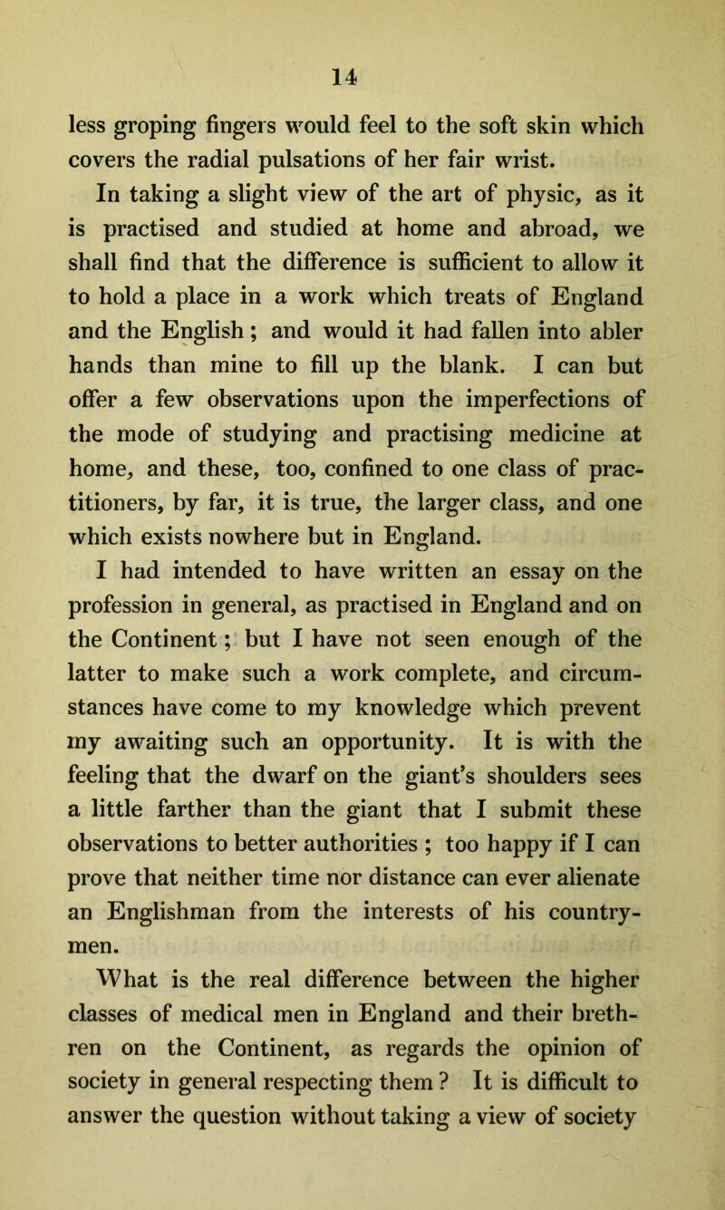 less groping fingers would feel to the soft skin which covers the radial pulsations of her fair wrist. In taking a slight view of the art of physic, as it is practised and studied at home and abroad, we shall find that the difference is sufficient to allow it to hold a place in a work which treats of England and the English; and would it had fallen into abler hands than mine to fill up the blank. I can but offer a few observations upon the imperfections of the mode of studying and practising medicine at home, and these, too, confined to one class of prac- titioners, by far, it is true, the larger class, and one which exists nowhere but in England. I had intended to have written an essay on the profession in general, as practised in England and on the Continent ;> but I have not seen enough of the latter to make such a work complete, and circum- stances have come to my knowledge which prevent my awaiting such an opportunity. It is with the feeling that the dwarf on the giant’s shoulders sees a little farther than the giant that I submit these observations to better authorities ; too happy if I can prove that neither time nor distance can ever alienate an Englishman from the interests of his country- men. What is the real difference between the higher classes of medical men in England and their breth- ren on the Continent, as regards the opinion of society in general respecting them ? It is difficult to answer the question without taking a view of society