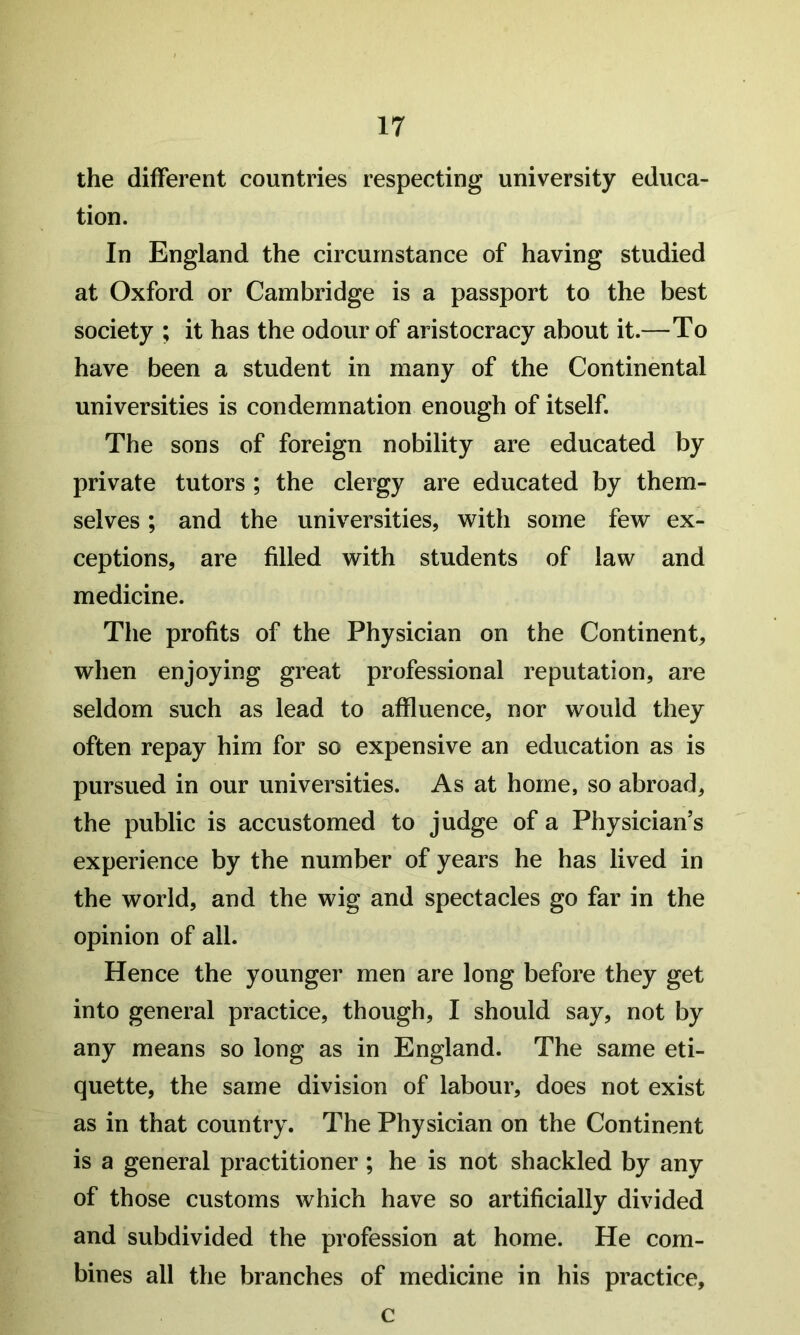 the different countries respecting university educa- tion. In England the circumstance of having studied at Oxford or Cambridge is a passport to the best society ; it has the odour of aristocracy about it.—To have been a student in many of the Continental universities is condemnation enough of itself. The sons of foreign nobility are educated by private tutors ; the clergy are educated by them- selves ; and the universities, with some few ex- ceptions, are filled with students of law and medicine. The profits of the Physician on the Continent, when enjoying great professional reputation, are seldom such as lead to affluence, nor would they often repay him for so expensive an education as is pursued in our universities. As at home, so abroad, the public is accustomed to judge of a Physician’s experience by the number of years he has lived in the world, and the wig and spectacles go far in the opinion of all. Hence the younger men are long before they get into general practice, though, I should say, not by any means so long as in England. The same eti- quette, the same division of labour, does not exist as in that country. The Physician on the Continent is a general practitioner; he is not shackled by any of those customs which have so artificially divided and subdivided the profession at home. He com- bines all the branches of medicine in his practice. c