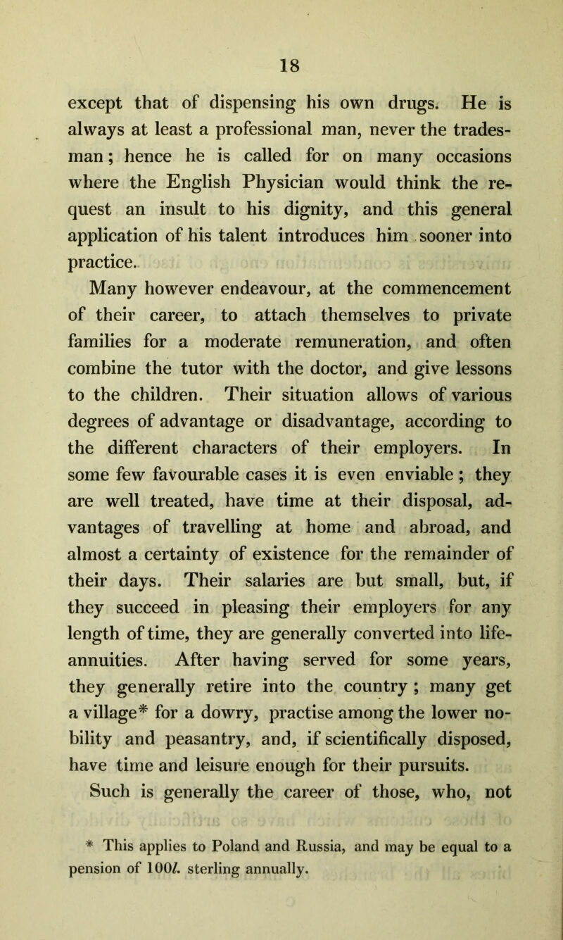 except that of dispensing his own drugs. He is always at least a professional man, never the trades- man ; hence he is called for on many occasions where the English Physician would think the re- quest an insult to his dignity, and this general application of his talent introduces him sooner into practice. Many however endeavour, at the commencement of their career, to attach themselves to private families for a moderate remuneration, and often combine the tutor with the doctor, and give lessons to the children. Their situation allows of various degrees of advantage or disadvantage, according to the different characters of their employers. In some few favourable cases it is even enviable ; they are well treated, have time at their disposal, ad- vantages of travelling at home and abroad, and almost a certainty of existence for the remainder of their days. Their salaries are but small, but, if they succeed in pleasing their employers for any length of time, they are generally converted into life- annuities. After having served for some years, they generally retire into the country ; many get a village^ for a dowry, practise among the lower no- bility and peasantry, and, if scientifically disposed, have time and leisure enough for their pursuits. Such is generally the career of those, who, not * This applies to Poland and Russia, and may be equal to a pension of 100/. sterling annually.