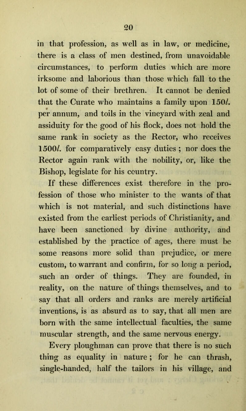 in that profession, as well as in law, or medicine, there is a class of men destined, from unavoidable circumstances, to perform duties which are more irksome and laborious than those which fall to the lot of some of their brethren. It cannot be denied that the Curate who maintains a family upon 150/. per annum, and toils in the vineyard with zeal and assiduity for the good of his flock, does not hold the same rank in society as the Rector, who receives 1500/. for comparatively easy duties ; nor does the Rector again rank with the nobility, or, like the Bishop, legislate for his country. If these differences exist therefore in the pro- fession of those who minister to the wants of that which is not material, and such distinctions have existed from the earliest periods of Christianity, and have been sanctioned by divine authority, and established by the practice of ages, there must be some reasons more solid than prejudice, or mere custom, to warrant and confirm, for so long a period, such an order of things. They are founded, in reality, on the nature of things themselves, and to say that all orders and ranks are merely artificial inventions, is as absurd as to say, that all men are born with the same intellectual faculties, the same muscular strength, and the same nervous energy. Every ploughman can prove that there is no such thing as equality in nature; for he can thrash, single-handed, half the tailors in his village, and