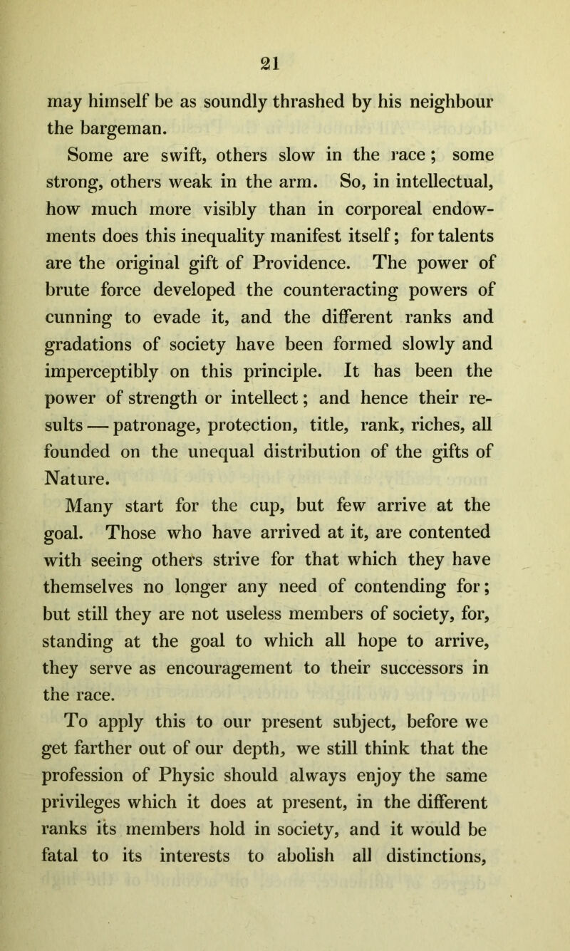 may himself be as soundly thrashed by his neighbour the bargeman. Some are swift, others slow in the race; some strong, others weak in the arm. So, in intellectual, how much more visibly than in corporeal endow- ments does this inequality manifest itself; for talents are the original gift of Providence. The power of brute force developed the counteracting powers of cunning to evade it, and the different ranks and gradations of society have been formed slowly and imperceptibly on this principle. It has been the power of strength or intellect; and hence their re- sults — patronage, protection, title, rank, riches, all founded on the unequal distribution of the gifts of Nature. Many start for the cup, but few arrive at the goal. Those who have arrived at it, are contented with seeing others strive for that which they have themselves no longer any need of contending for; but still they are not useless members of society, for, standing at the goal to which all hope to arrive, they serve as encouragement to their successors in the race. To apply this to our present subject, before we get farther out of our depth, we still think that the profession of Physic should always enjoy the same privileges which it does at present, in the different ranks its members hold in society, and it would be fatal to its interests to abolish all distinctions.