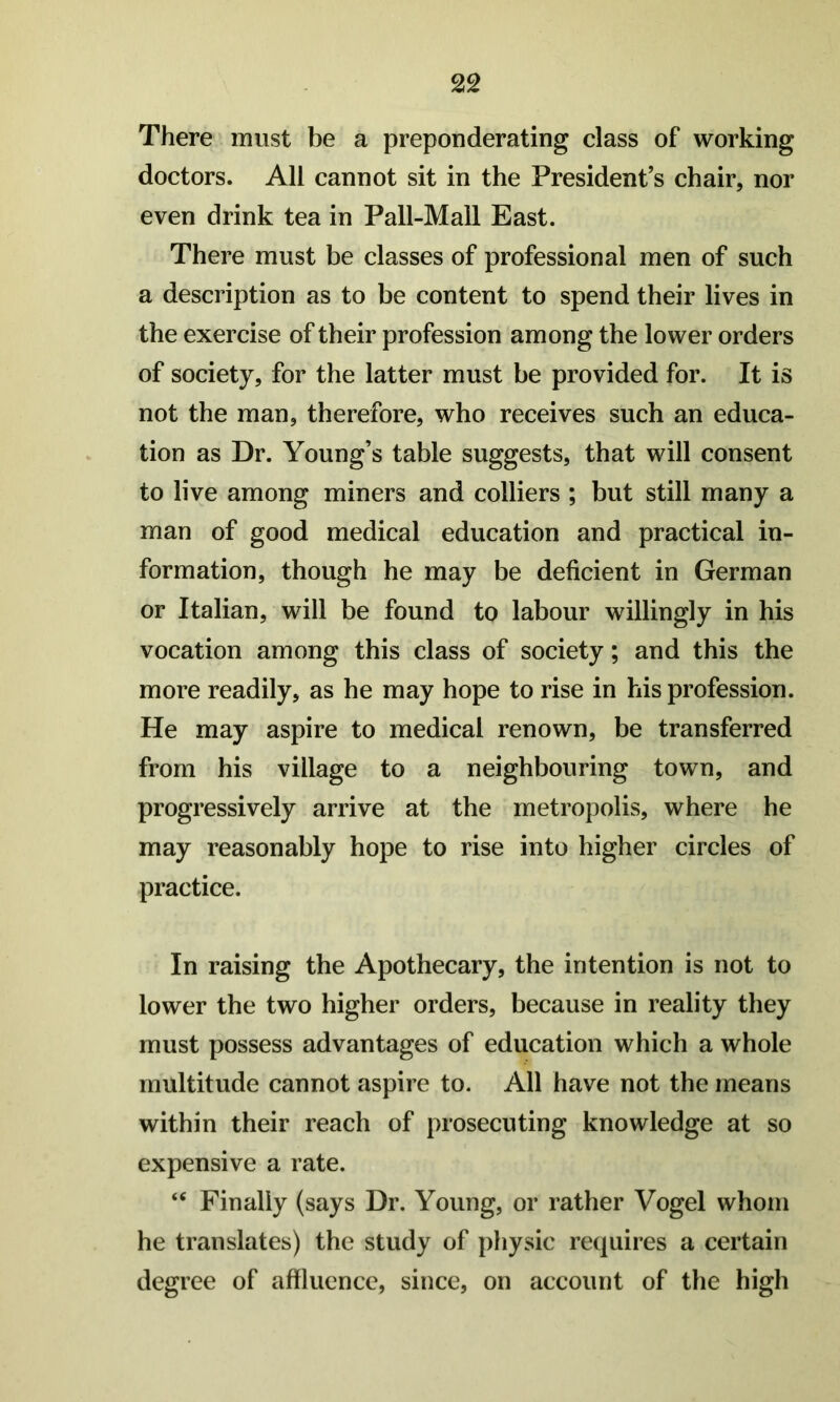 There must be a preponderating class of working doctors. All cannot sit in the President’s chair, nor even drink tea in Pall-Mall East. There must be classes of professional men of such a description as to be content to spend their lives in the exercise of their profession among the lower orders of society, for the latter must be provided for. It is not the man, therefore, who receives such an educa- tion as Dr. Young’s table suggests, that will consent to live among miners and colliers ; but still many a man of good medical education and practical in- formation, though he may be deficient in German or Italian, will be found to labour willingly in his vocation among this class of society; and this the more readily, as he may hope to rise in his profession. He may aspire to medical renown, be transferred from his village to a neighbouring town, and progressively arrive at the metropolis, where he may reasonably hope to rise into higher circles of practice. In raising the Apothecary, the intention is not to lower the two higher orders, because in reality they must possess advantages of education which a whole multitude cannot aspire to. All have not the means within their reach of prosecuting knowledge at so expensive a rate. “ Finally (says Dr. Young, or rather Vogel whom he translates) the study of physic requires a certain degree of affluence, since, on account of the high