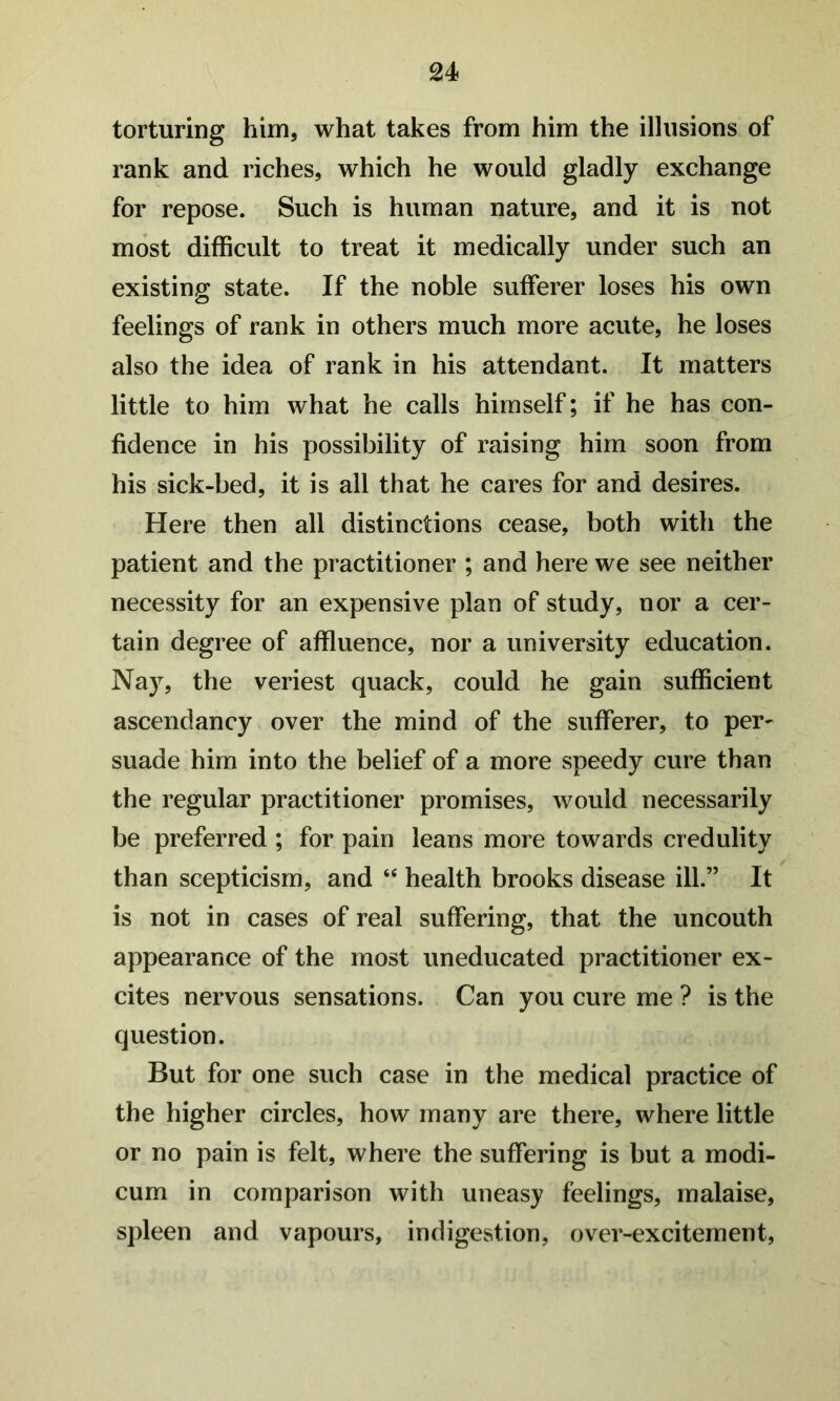 torturing him, what takes from him the illusions of rank and riches, which he would gladly exchange for repose. Such is human nature, and it is not most difficult to treat it medically under such an existing state. If the noble sufferer loses his own feelings of rank in others much more acute, he loses also the idea of rank in his attendant. It matters little to him what he calls himself; if he has con- fidence in his possibility of raising him soon from his sick-bed, it is all that he cares for and desires. Here then all distinctions cease, both with the patient and the practitioner ; and here we see neither necessity for an expensive plan of study, nor a cer- tain degree of affluence, nor a university education. Nay, the veriest quack, could he gain sufficient ascendancy over the mind of the sufferer, to per- suade him into the belief of a more speedy cure than the regular practitioner promises, would necessarily be preferred ; for pain leans more towards credulity than scepticism, and “ health brooks disease ill.” It is not in cases of real suffering, that the uncouth appearance of the most uneducated practitioner ex- cites nervous sensations. Can you cure me ? is the question. But for one such case in the medical practice of the higher circles, how many are there, where little or no pain is felt, where the suffering is but a modi- cum in comparison with uneasy feelings, malaise, spleen and vapours, indigestion, over-excitement.