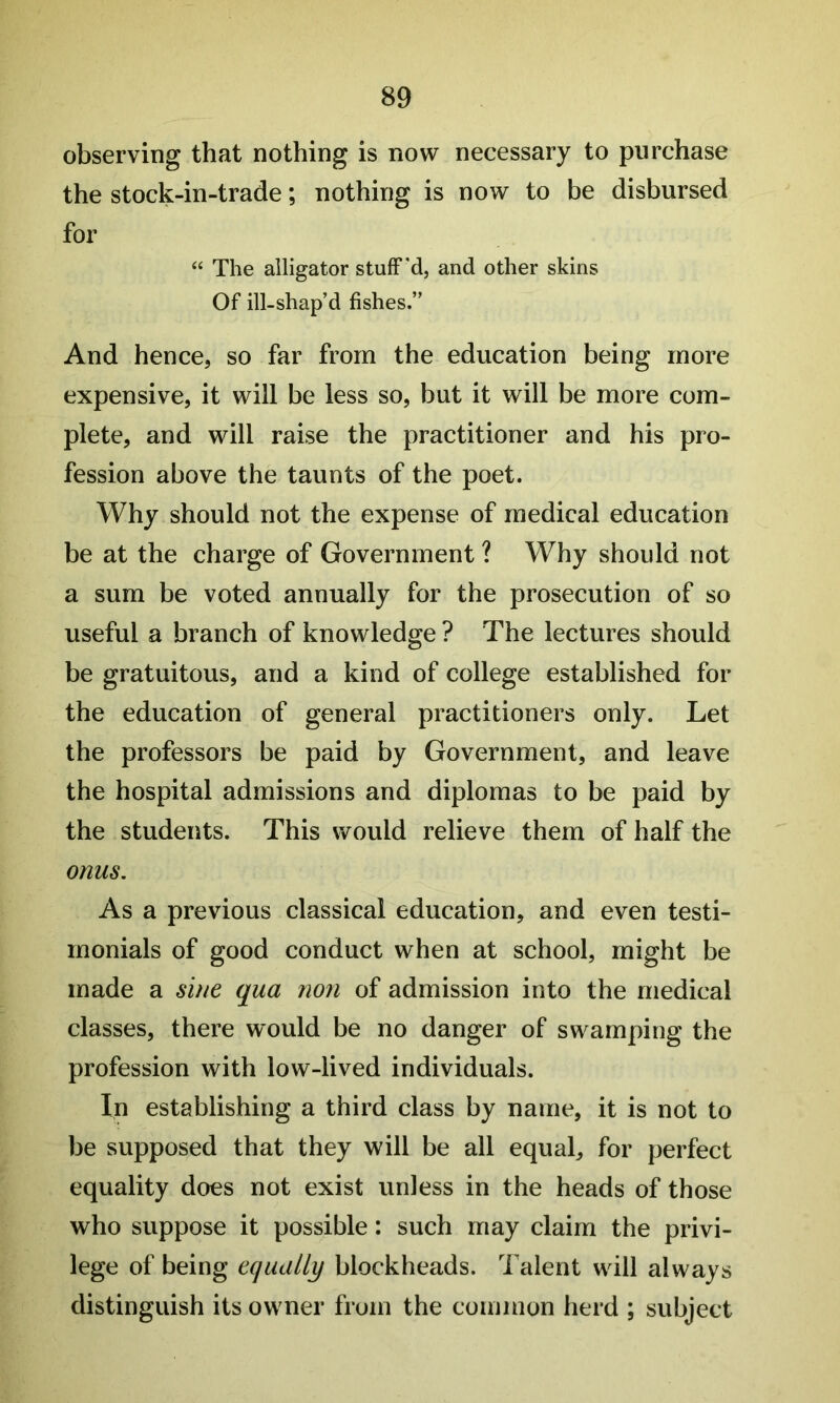 observing that nothing is now necessary to purchase the stock-in-trade; nothing is now to be disbursed for “ The alligator stuff'd, and other skins Of ill-shap’d fishes.” And hence, so far from the education being more expensive, it will be less so, but it will be more com- plete, and will raise the practitioner and his pro- fession above the taunts of the poet. Why should not the expense of medical education be at the charge of Government ? Why should not a sum be voted annually for the prosecution of so useful a branch of knowledge ? The lectures should be gratuitous, and a kind of college established for the education of general practitioners only. Let the professors be paid by Government, and leave the hospital admissions and diplomas to be paid by the students. This would relieve them of half the onus. As a previous classical education, and even testi- monials of good conduct when at school, might be made a sine qua non of admission into the medical classes, there would be no danger of swamping the profession with low-lived individuals. In establishing a third class by name, it is not to be supposed that they will be all equal, for perfect equality does not exist unless in the heads of those who suppose it possible: such may claim the privi- lege of being equally blockheads. Talent will always distinguish its owner from the common herd ; subject