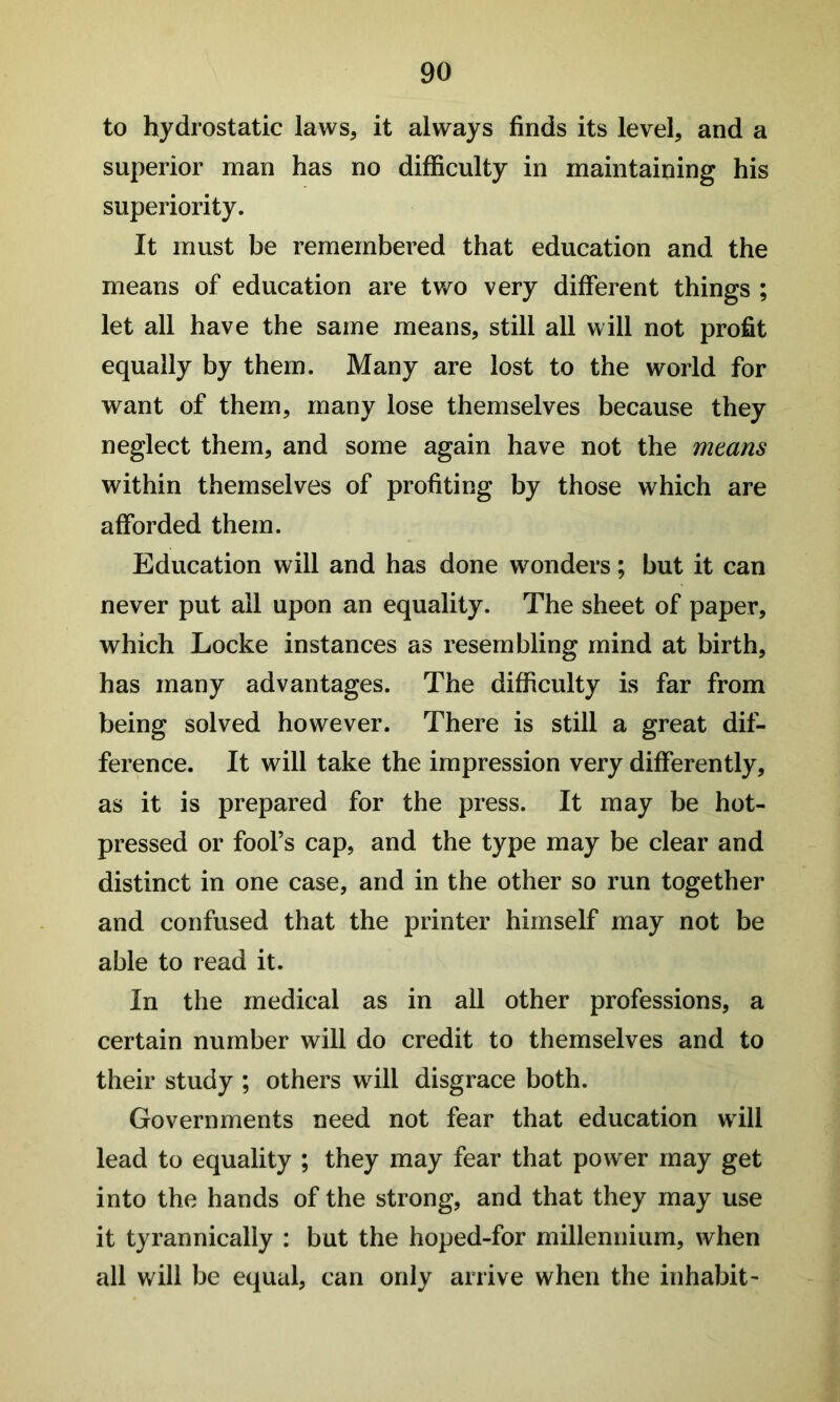 to hydrostatic laws, it always finds its level, and a superior man has no difficulty in maintaining his superiority. It must be remembered that education and the means of education are two very different things ; let all have the same means, still all will not profit equally by them. Many are lost to the world for want of them, many lose themselves because they neglect them, and some again have not the means within themselves of profiting by those which are afforded them. Education will and has done wonders; but it can never put all upon an equality. The sheet of paper, which Locke instances as resembling mind at birth, has many advantages. The difficulty is far from being solved however. There is still a great dif- ference. It will take the impression very differently, as it is prepared for the press. It may be hot- pressed or fool’s cap, and the type may be clear and distinct in one case, and in the other so run together and confused that the printer himself may not be able to read it. In the medical as in ail other professions, a certain number will do credit to themselves and to their study ; others will disgrace both. Governments need not fear that education will lead to equality ; they may fear that power may get into the hands of the strong, and that they may use it tyrannically : but the hoped-for millennium, when all will be equal, can only arrive when the inhabit-