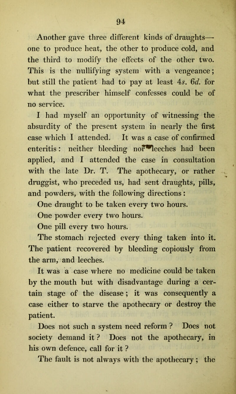 Another gave three different kinds of draughts—- one to produce heat, the other to produce cold, and the third to modify the effects of the other two. This is the nullifying system with a vengeance; but still the patient had to pay at least 4^. Qd, for what the prescriber himself confesses could be of no service. I had myself an opportunity of witnessing the absurdity of the present system in nearly the first case which I attended. It was a case of confirmed enteritis: neither bleeding nor^leeches had been applied, and I attended the case in consultation with the late Dr. T. The apothecary, or rather druggist, who preceded us, had sent draughts, pills, and powders, with the following directions: One draught to be taken every two hours. One powder every two hours. One pill every two hours. The stomach rejected every thing taken into it. The patient recovered by bleeding copiously from the arm, and leeches. It was a case where no medicine could be taken by the mouth but with disadvantage during a cer- tain stage of the disease; it was consequently a case either to starve the apothecary or destroy the patient. Does not such a system need reform ? Does not society demand it ? Does not the apothecary, in his own defence, call for it ? The fault is not always with the apothecary; the