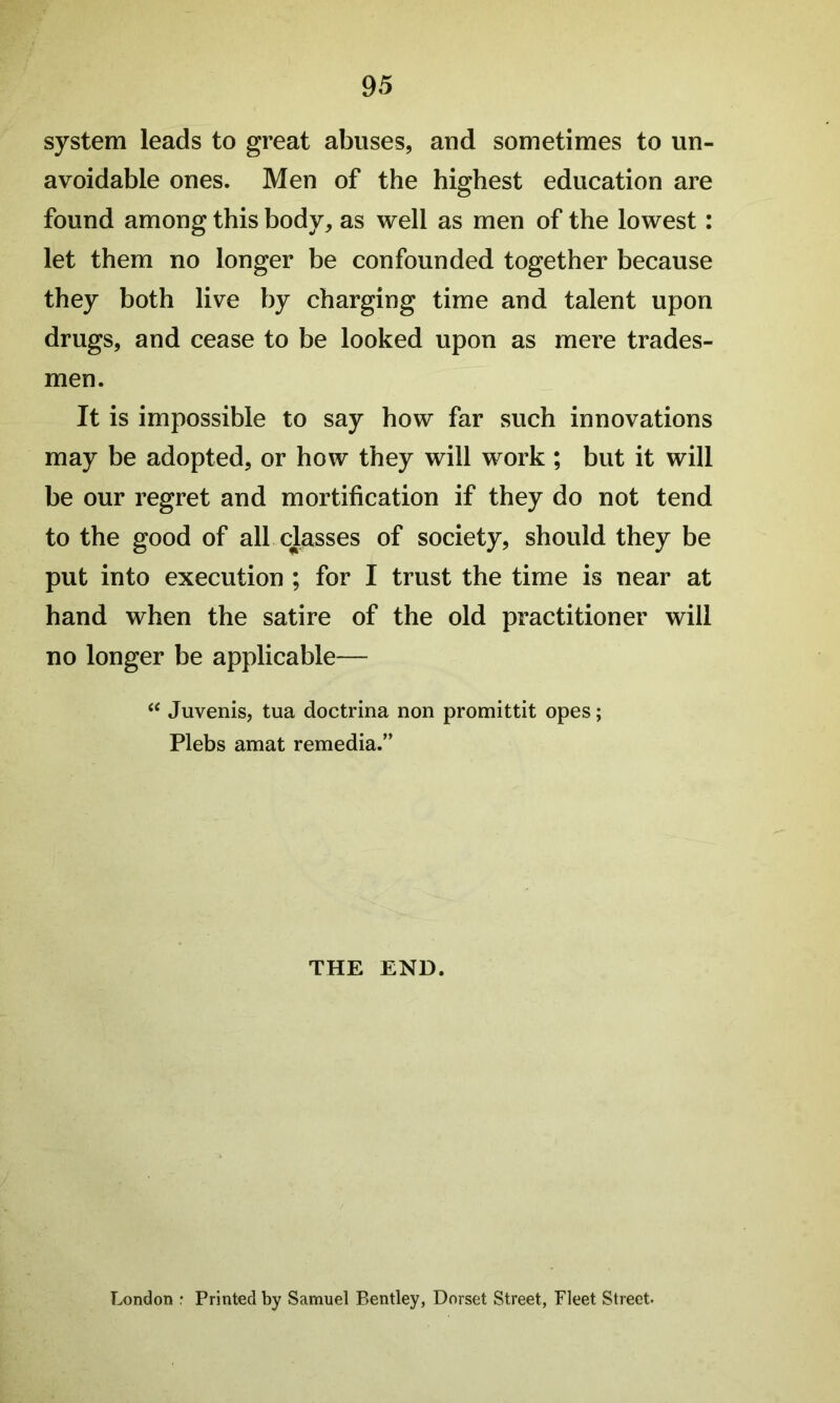 system leads to great abuses, and sometimes to un- avoidable ones. Men of the highest education are found among this body, as well as men of the lowest: let them no longer be confounded together because they both live by charging time and talent upon drugs, and cease to be looked upon as mere trades- men. It is impossible to say how far such innovations may be adopted, or how they will work ; but it will be our regret and mortification if they do not tend to the good of all classes of society, should they be put into execution ; for I trust the time is near at hand when the satire of the old practitioner will no longer be applicable— Juvenis, tua doctrina non promittit opes; Plebs amat remedia.” THE END. London : Printed by Samuel Bentley, Dorset Street, Fleet Street.