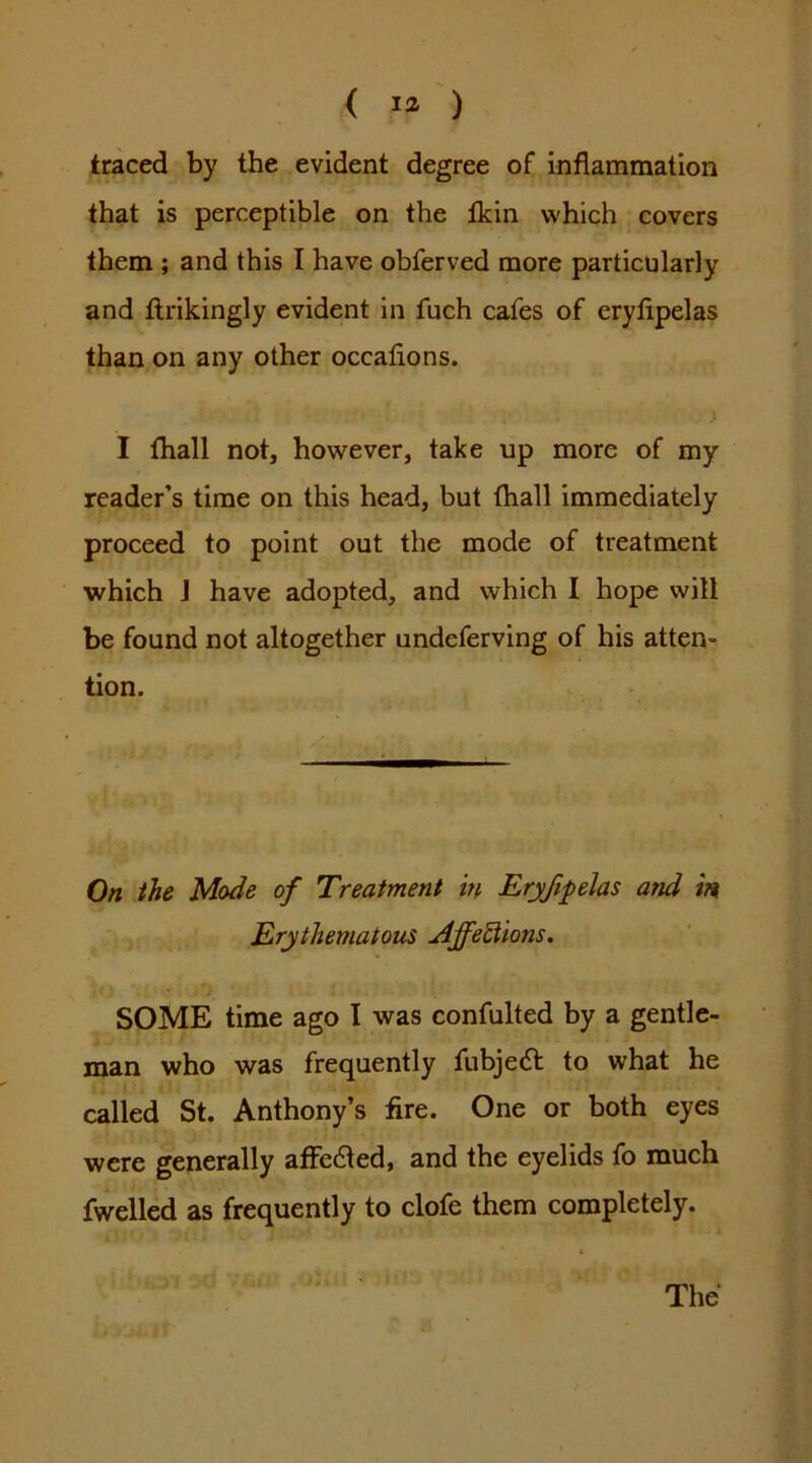 < la ) traced by the evident degree of inflammation that is perceptible on the Ikin which covers them ; and this I have obferved more particularly and ftrikingly evident in fuch cafes of cryfipelas than on any other occaflons. I fhall not, however, take up more of my reader’s time on this head, but fhall immediately proceed to point out the mode of treatment which J have adopted, and which I hope will be found not altogether undeferving of his atten^ tion. On the Mode of Treatment in Eryfipelas and Erythematous Affe^ions. SOME time ago I was confulted by a gentle- man who was frequently fubjedt to what he called St. Anthony’s fire. One or both eyes were generally affedted, and the eyelids fo much fwelled as frequently to clofe them completely. The