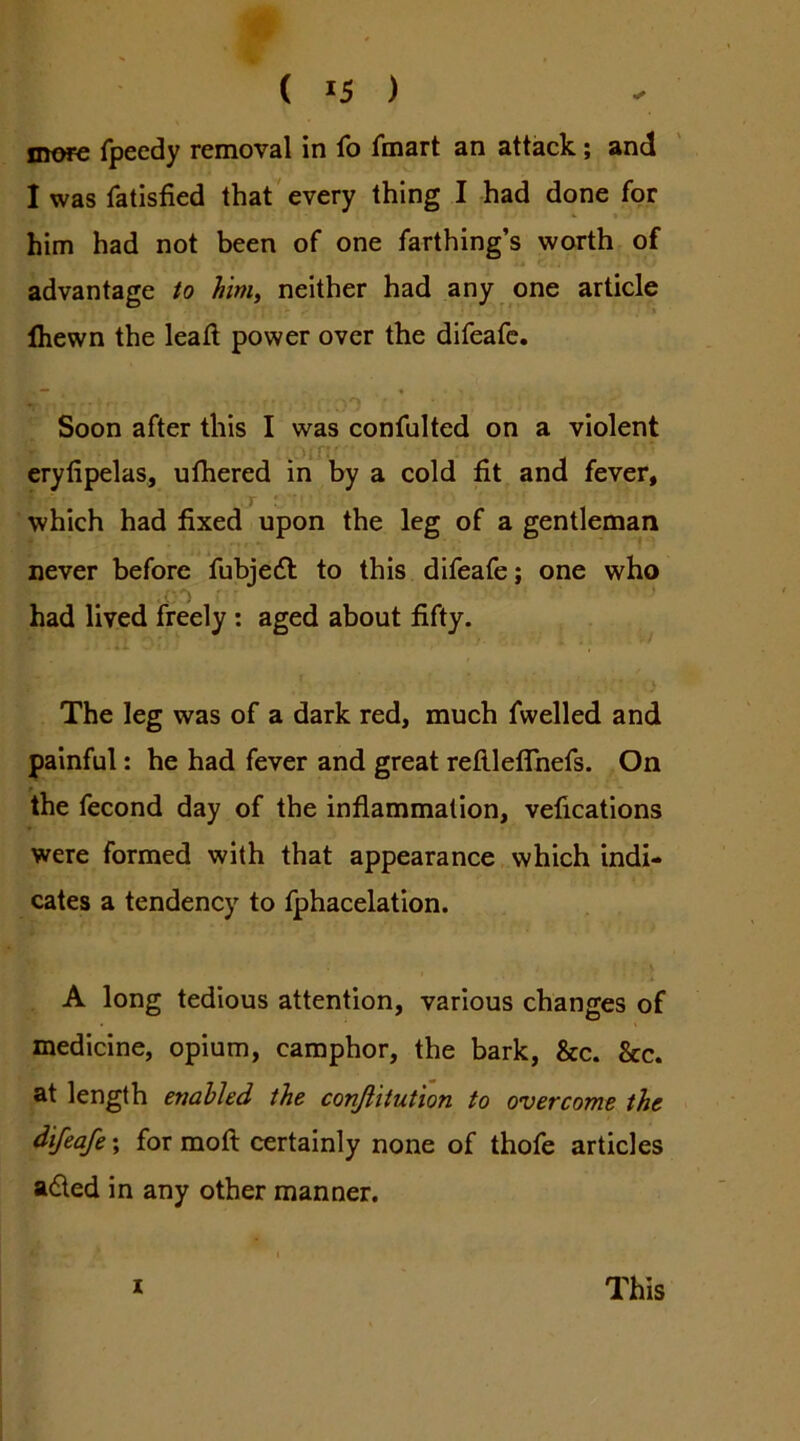 more fpeedy removal in fo fmart an attack; and I was fatisfied that'every thing I had done for him had not been of one farthing’s worth of advantage to him, neither had any one article Ihewn the leatl power over the difeafc. •  _ '0 • ‘ Soon after this I was confulted on a violent 'if* ’ erylipelas, ufhered in by a cold fit and fever, which had fixed upon the leg of a gentleman never before fubjedl to this difeafe; one who had lived freely : aged about fifty. The leg was of a dark red, much fwelled and painful: he had fever and great reftleffnefs. On the fecond day of the inflammation, velications were formed with that appearance which indi- cates a tendency to fphacelation. A long tedious attention, various changes of medicine, opium, camphor, the bark, &c. &c. at length enabled the conjlitution to overcome the difeafe; for moft certainly none of thofe articles aded in any other manner. X This