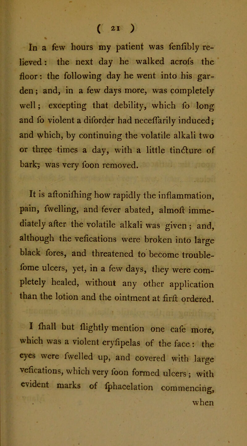 % In a few hours my patient was fenlibly re- lieved : the next day he walked acrofs the * floor: the following day he went into his gar- den ; and, in a few days more, was completely well; excepting that debility, which fo long and fo violent a diforder had neceflTarily induced; and which, by continuing the volatile alkali two ' or three times a day, with a little tincture of bark; was very foon removed. It is aflonifhing how rapidly the inflammation, pain, fwelling, and fever abated, almoit imme- diately after the volatile alkali was given ; and, although the vefications were broken into large black fores, and threatened to become trouble- fome ulcers, yet, in a few days, they were com- pletely healed, without any other application than the lotion and the ointment at firfl; ordered, I fliall but nightly mention one cafe more, which was a violent eryfipelas of the face: the eyes were fwelled up, and covered with large vefications, which very toon formed ulcers ; with evident marks of (phacelation commencing, when