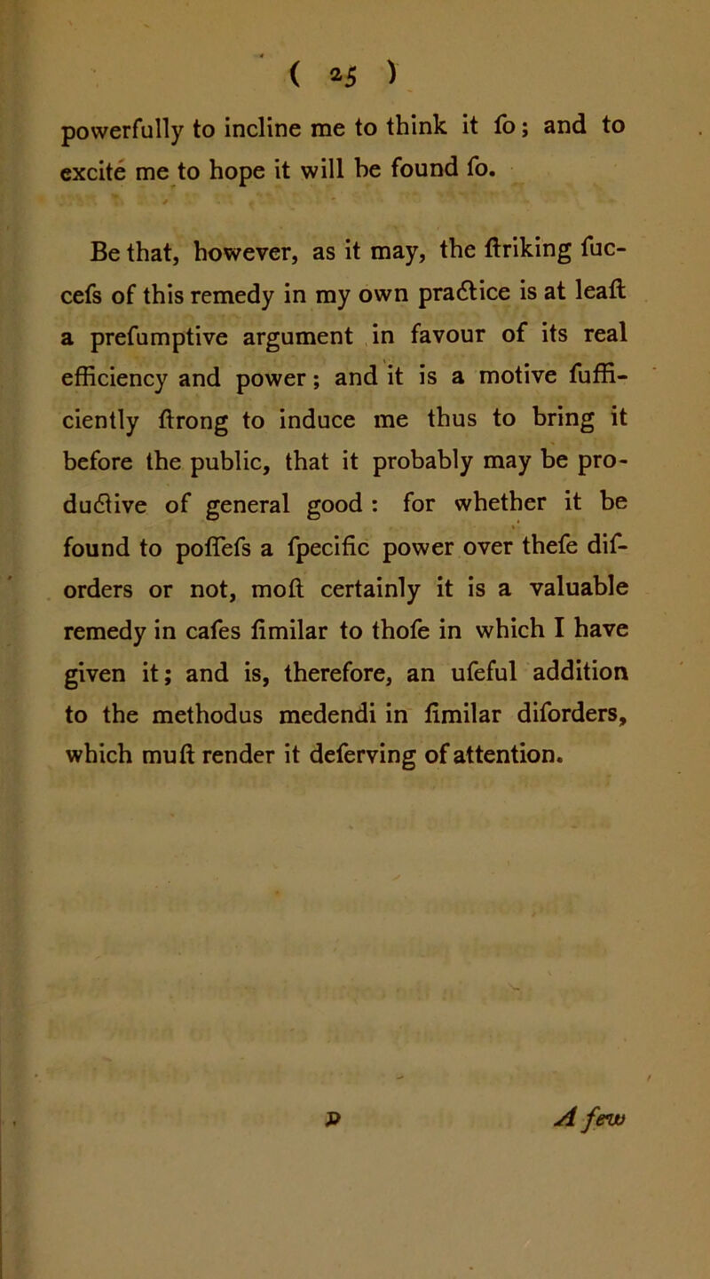 ( ^5 ) powerfully to incline me to think It fo; and to excite me to hope it will be found fo. y Be that, however, as It may, the ftrlking fuc- cefs of this remedy in my own pradllce is at lead; a prefumptive argument In favour of its real efficiency and power; and it is a motive fuffi- ciently ftrong to induce me thus to bring it before the public, that it probably may be pro- ductive of general good : for whether it be found to poflefs a fpecific power over thefe dif- orders or not, mod certainly it is a valuable remedy in cafes dmilar to thofe in which I have given it; and is, therefore, an ufeful addition to the methodus medendi in dmilar dlforders, which mud render it deferving of attention. - t A few