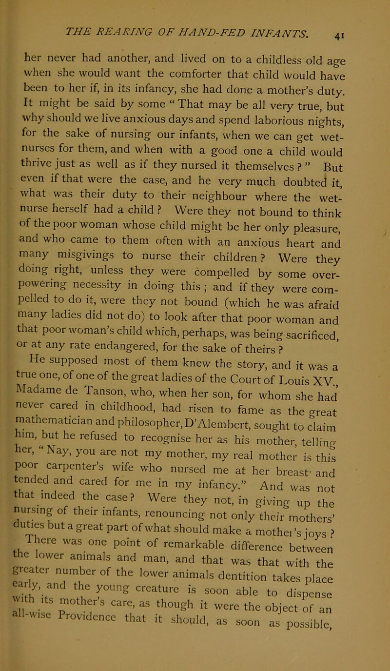 her never had another, and lived on to a childless old age when she would want the comforter that child would have been to her if, in its infancy, she had done a mother’s duty. It might be said by some “ That may be all very true, but why should we live anxious days and spend laborious nights, for the sake of nursing our infants, when we can get wet- nurses for them, and when with a good one a child would thrive just as well as if they nursed it themselves ? ” But even if that were the case, and he very much doubted it, what was their duty to their neighbour where the wet- nurse herself had a child ? Were they not bound to think of the poor woman whose child might be her only pleasure, and who came to them often with an anxious heart and many misgivings to nurse their children? Were they doing right, unless they were compelled by some over- powering necessity in doing this ; and if they were com- pelled to do it, were they not bound (which he was afraid many ladies did not do) to look after that poor woman and that poor woman’s child which, perhaps, was being sacrificed, or at any rate endangered, for the sake of theirs ? He supposed most of them knew the story, and it was a true one, of one of the great ladies of the Court of Louis XV., Madame de Tanson, who, when her son, for whom she had never cared in childhood, had risen to fame as the great mathematician and philosopher, D’Alembert, sought to claim him, but he refused to recognise her as his mother, telling her, “ Nay, you are not my mother, my real mother is this poor carpenter’s wife who nursed me at her breasf and tended and cared for me in my infancy.” And was not that indeed the case? Were they not, in giving up the nursing of their infants, renouncing not only their mothers’ du^es but a great part of what should make a mothei’s joys ? There was one point of remarkable difference between the lower animals and man, and that was that with the ^cater number of the lower animals dentition takes place wIa’it! Its mothers care, as though it were the object of an all-wise Providence that it should, as soon as possible,