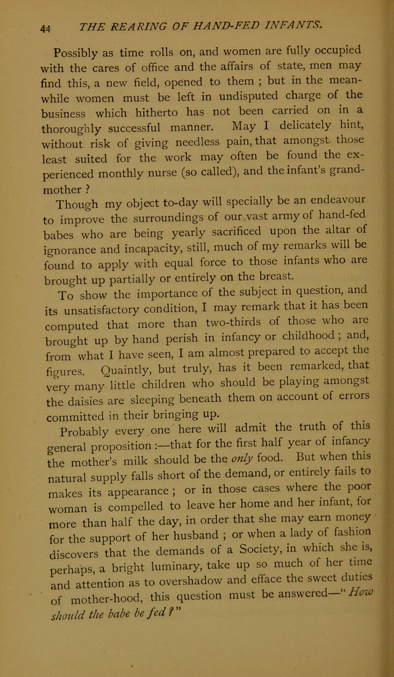 4-4 Possibly as time rolls on, and women are fully occupied with the cares of office and the affairs of state, men may find this, a new field, opened to them ; but in the mean- while women must be left in undisputed charge of the business which hitherto has not been carried on in a thoroughly successful manner. May I delicately hint, without risk of giving needless pain, that amongst those least suited for the work may often be found the ex- perienced monthly nurse (so called), and the infant s grand- mother ? Though my object to-day will specially be an endeavour to improve the surroundings of our vast army of hand-fed babes who are being yearly sacrificed upon the altar of ignorance and incapacity, still, much of my remarks will be found to apply with equal force to those infants who are brought up partially or entirely on the breast. To show the importance of the subject in question, and its unsatisfactory condition, I may remark that it has been computed that more than two-thirds of those who are brought up by hand perish in infancy or childhood ; and, from what I have seen, I am almost prepared to accept the figures. Quaintly, but truly, has it been remarked, that very many little children who should be playing amongst the daisies are sleeping beneath them on account of errors committed in their bringing up. Probably every one here will admit the truth of this general proposition that for the first half year of infancy the mother’s milk should be the 07ily food. But when this natural supply falls short of the demand, or entirely fails to makes its appearance ; or in those cases where the poor woman is compelled to leave her home and her infant, for more than half the day, in order that she may earn money for the support of her husband ; or when a lady of fashion discovers that the demands of a Society, in which she is, perhaps, a bright luminary, take up so much of her time and attention as to overshadow and efface the sweet duties of mother-hood, this question must be answered-’* should the babe be fed ?