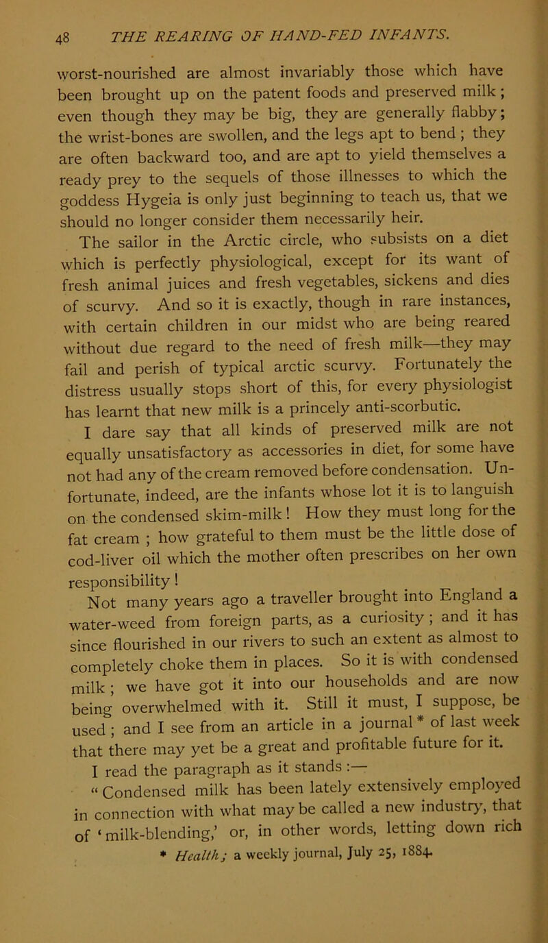 worst-nourished are almost invariably those which have been brought up on the patent foods and preserved milk ; even though they may be big, they are generally flabby; the wrist-bones are swollen, and the legs apt to bend ; they are often backward too, and are apt to yield themselves a ready prey to the sequels of those illnesses to which the goddess Hygeia is only just beginning to teach us, that we should no longer consider them necessarily heir. The sailor in the Arctic circle, who .subsists on a diet which is perfectly physiological, except for its want of fresh animal juices and fresh vegetables, sickens and dies of scurvy. And so it is exactly, though in rare instances, with certain children in our midst who are being reared without due regard to the need of fresh milk—they may fail and perish of typical arctic scurvy. Fortunately the distress usually stops short of this, for every physiologist has learnt that new milk is a princely anti-scorbutic. I dare say that all kinds of preserved milk are not equally unsatisfactory as accessories in diet, for some have not had any of the cream removed before condensation. Un- fortunate, indeed, are the infants whose lot it is to languish on the condensed skim-milk ! How they must long for the fat cream ; how grateful to them must be the little dose of cod-liver oil which the mother often prescribes on her own responsibility! Not many years ago a traveller brought into England a water-weed from foreign parts, as a curiosity ; and it has since flourished in our rivers to such an extent as almost to completely choke them in places. So it is with condensed milk; we have got it into our households and are now being overwhelmed with it. Still it must, I suppose, be used ; and I see from an article in a journal * of last week that there may yet be a great and profitable future for it. I read the paragraph as it stands; “ Condensed milk has been lately extensively employed in connection with what maybe called a new industr>', that of ‘ milk-blending,’ or, in other words, letting down rich * Health; a weekly journal, July 25, 18S4.