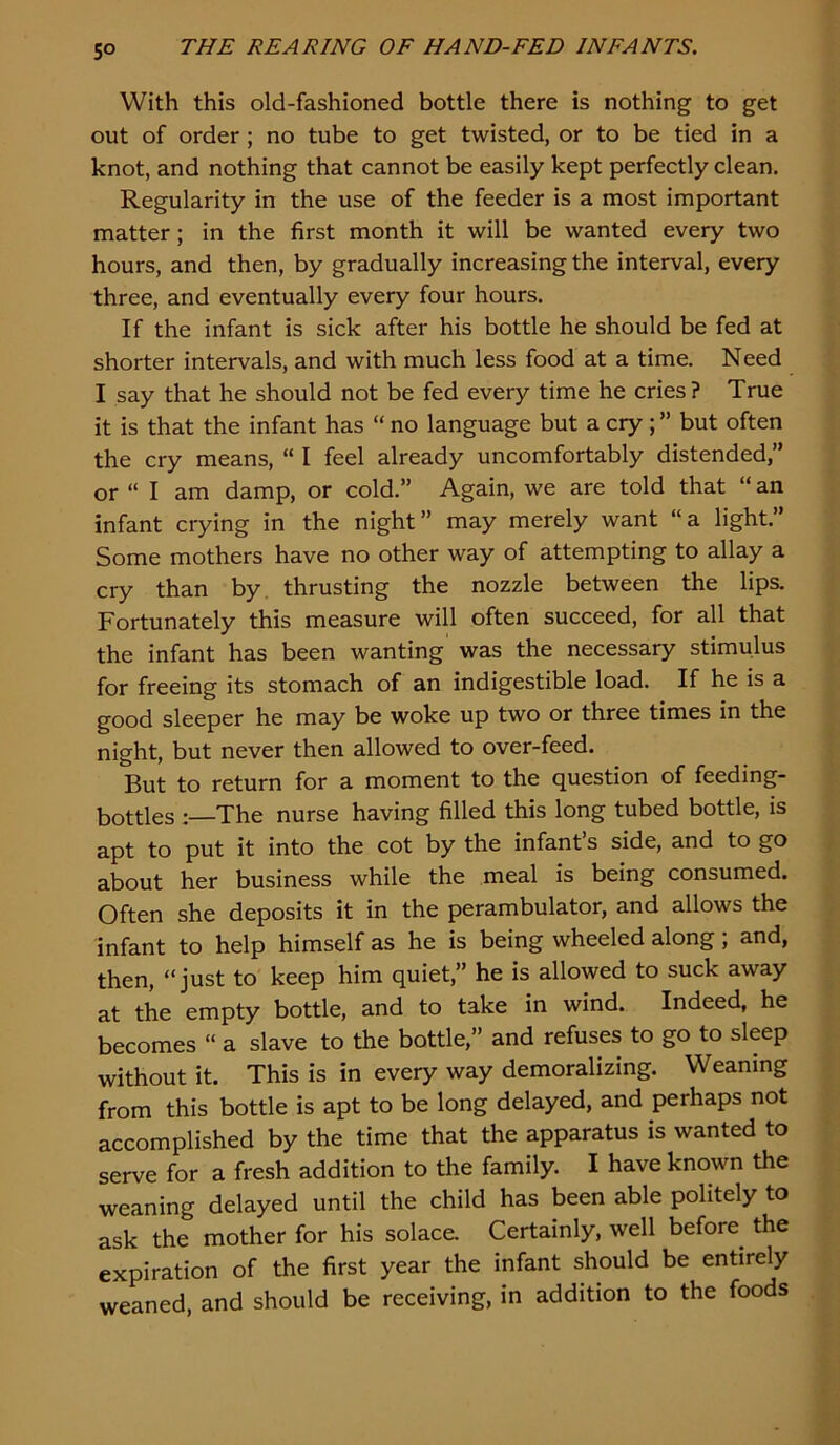 5° With this old-fashioned bottle there is nothing to get out of order ; no tube to get twisted, or to be tied in a knot, and nothing that cannot be easily kept perfectly clean. Regularity in the use of the feeder is a most important matter; in the first month it will be wanted every two hours, and then, by gradually increasing the interval, every three, and eventually every four hours. If the infant is sick after his bottle he should be fed at shorter intervals, and with much less food at a time. Need I say that he should not be fed every time he cries? True it is that the infant has “ no language but a cry ; ” but often the cry means, “ I feel already uncomfortably distended,” or “ I am damp, or cold.” Again, we are told that “ an infant crying in the night” may merely want “a light.” Some mothers have no other way of attempting to allay a cry than by. thrusting the nozzle between the lips. Fortunately this measure will often succeed, for all that the infant has been wanting was the necessary stimulus for freeing its stomach of an indigestible load. If he is a good sleeper he may be woke up two or three times in the night, but never then allowed to over-feed. But to return for a moment to the question of feeding- bottles The nurse having filled this long tubed bottle, is apt to put it into the cot by the infant’s side, and to go about her business while the meal is being consumed. Often she deposits it in the perambulator, and allows the infant to help himself as he is being wheeled along; and, then, “just to keep him quiet,” he is allowed to suck away at the empty bottle, and to take in wind. Indeed, he becomes “ a slave to the bottle,” and refuses to go to sleep without it. This is in every way demoralizing. Weaning from this bottle is apt to be long delayed, and perhaps not accomplished by the time that the apparatus is wanted to serve for a fresh addition to the family. I have known the weaning delayed until the child has been able politely to ask the mother for his solace. Certainly, well before^ the expiration of the first year the infant should be entirely weaned, and should be receiving, in addition to the foods
