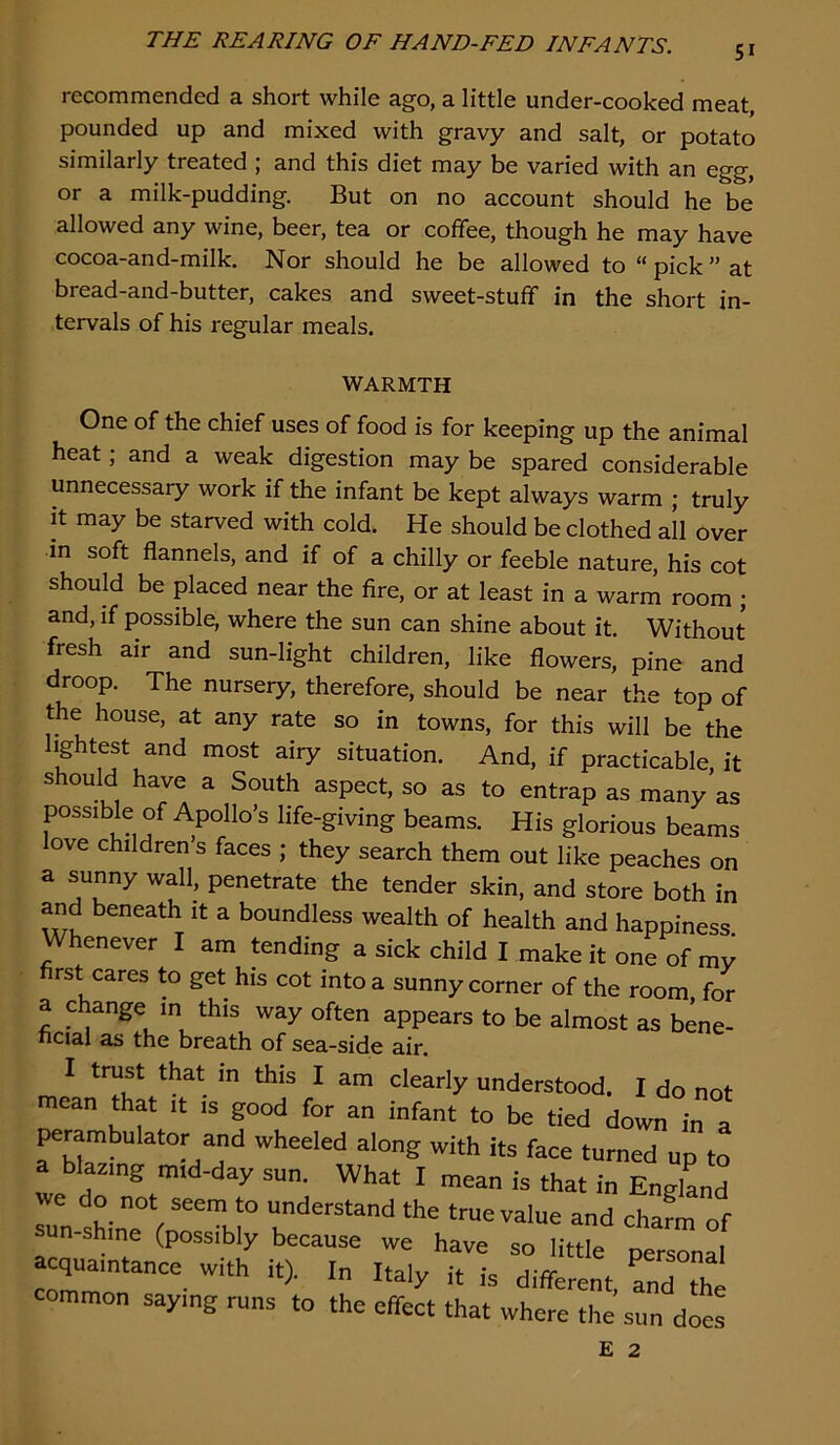 51 recommended a short while ago, a little under-cooked meat, pounded up and mixed with gravy and salt, or potato similarly treated ; and this diet may be varied with an egg, or a milk-pudding. But on no account should he be allowed any wine, beer, tea or coffee, though he may have cocoa-and-milk. Nor should he be allowed to “ pick ” at bread-and-butter, cakes and sweet-stuff in the short in- tervals of his regular meals. WARMTH One of the chief uses of food is for keeping up the animal heat; and a weak digestion may be spared considerable unnecessary work if the infant be kept always warm ; truly it may be starved with cold. He should be clothed all over in soft flannels, and if of a chilly or feeble nature, his cot should be placed near the fire, or at least in a warm room ; and, if possible, where the sun can shine about it. Without fresh air and sun-light children, like flowers, pine and droop. The nursery, therefore, should be near the top of the house, at any rate so in towns, for this will be the lightest and most airy situation. And, if practicable it should have a South aspect, so as to entrap as many’as possible of Apollo’s life-giving beams. His glorious beams ove children’s faces ; they search them out like peaches on a sunny wall, penetrate the tender skin, and store both in and beneath it a boundless wealth of health and happiness Whenever I am tending a sick child I make it one of mv rst cares to get his cot into a sunny corner of the room, for a change in this way often appears to be almost as bene- ficial as the breath of sea-side air. I trust that in this I am cieariy understood, I do not mean that it is good for an infant to be tied down in a perambulator and wheeled along with its face turned up to a biasing mid-day sun. What I mean is that in EngiLd we do not seem to understand the true value and cham of sun-shine (possibly because we have so little personal acquaintance with it). In Italy it is different, anTthe common saying runs to the effect that where the sun does