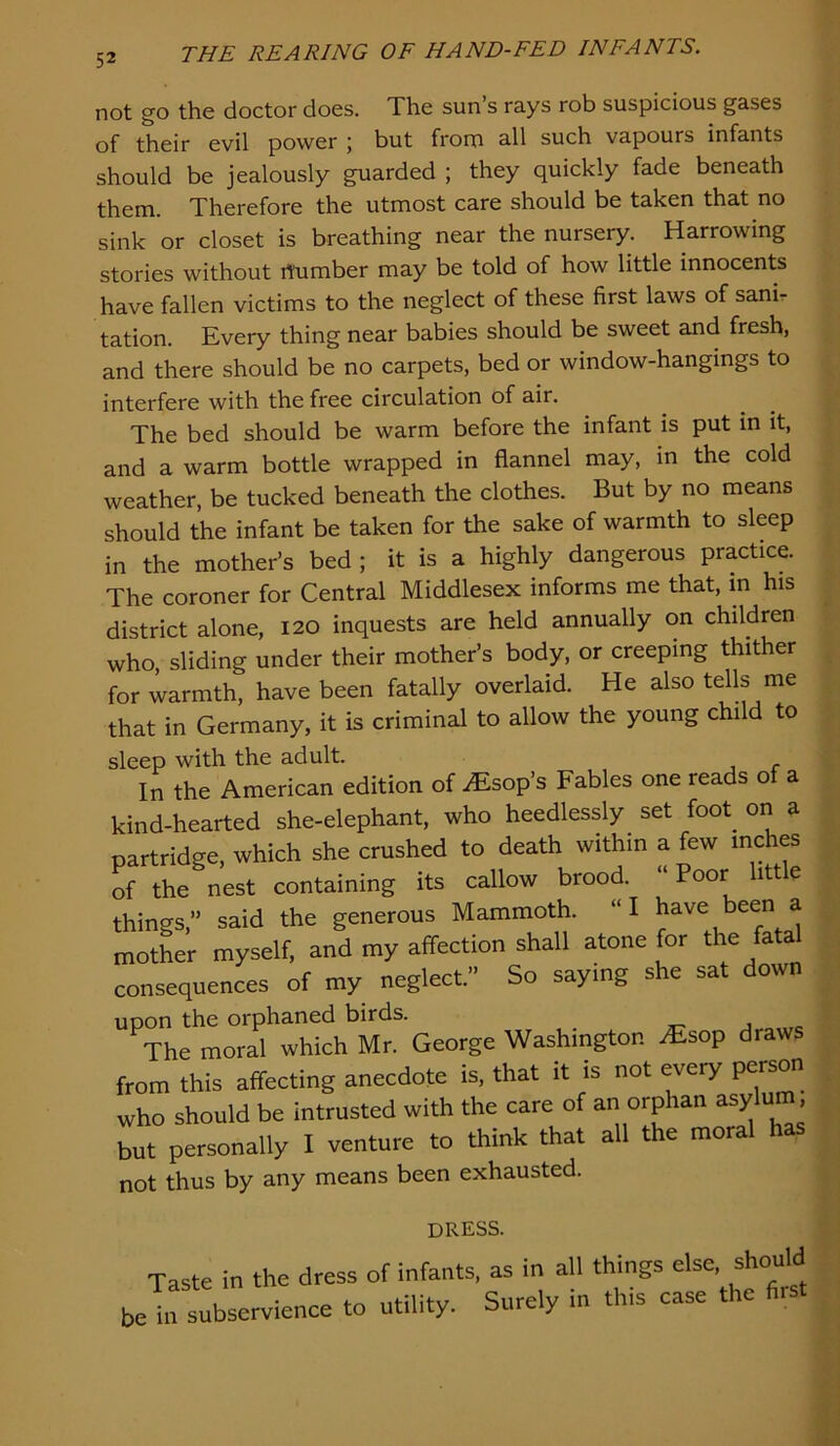 not go the doctor does. The sun s rays rob suspicious gases of their evil power ; but frona all such vapours infants should be jealously guarded ; they quickly fade beneath them. Therefore the utmost care should be taken that no sink or closet is breathing near the nursery. Harrowing stories without rtumber may be told of how little innocents have fallen victims to the neglect of these first laws of sanir tation. Every thing near babies should be sweet and fresh, and there should be no carpets, bed or window-hangings to interfere with the free circulation of air. The bed should be warm before the infant is put in it, and a warm bottle wrapped in flannel may, in the cold weather, be tucked beneath the clothes. But by no means should the infant be taken for the sake of warmth to sleep in the mother’s bed ; it is a highly dangerous practice. The coroner for Central Middlesex informs me that, in his district alone, 120 inquests are held annually on children who, sliding under their mother’s body, or creeping thither for warmth, have been fatally overlaid. He also tells me that in Germany, it is criminal to allow the young child to sleep with the adult. In the American edition of iEsop’s Fables one reads of a kind-hearted she-elephant, who heedlessly set foot_ on a partridge, which she crushed to death within a few inches of the nest containing its callow brood. “ Poor little things,” said the generous Mammoth. “I have been a mother myself, and my affection shall atone for the fatal consequences of my neglect.” So saying she sat down uDon the orphaned birds. The moral which Mr. George Washington .Esop draws from this affecting anecdote is, that it is not every person who should be intrusted with the care of an orphan asylum but personally I venture to think that all the moral has not thus by any means been exhausted. dress. Taste in the dress of infants, as in all things else, should beta subservience to utility. Surely in this case the first