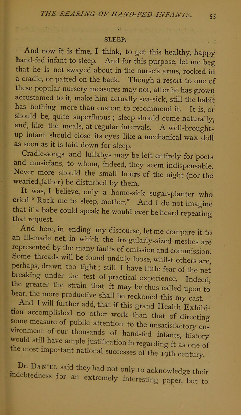 SLEEP. And now it is time, I think, to get this healthy, happy hand-fed infant to sleep. And for this purpose, let me beg that he is not swayed about in the nurse’s arms, rocked in a cradle, or patted on the back. Though a resort to one of these popular nursery measures may not, after he has grown accustomed to it, make him actually sea-sick, still the habit has nothing more than custom to recommend it. It is, or should be, quite superfluous ; sleep should come naturally, and, like the meals, at regular intervals. A well-brought- up infant should close its eyes like a mechanical wax doll as soon as it is laid down for sleep. Cradle-songs and lullabys may be left entirely for poets and musicians, to whom, indeed, they seem indispensable. Never more should the small hours of the night (nor the wearied ^father) be disturbed by them. It was, I believe, only a home-sick sugar-planter who cried “ Rock me to sleep, mother.” And I do not imagine that if a babe could speak he would ever be heard repeating that request. And here, m ending my discourse, let me compare it to an ill-made net, in which the irregularly-sized meshes are represented by the many faults of omission and commission. Some threads will be found unduly loose, whilst others are perhaps, drawn too tight; still I have little fear of the net breaking under uie test of practical experience. Indeed the greater the strain that it may be thus called upon to bear, the more productive shall be reckoned this my cast And I will further add, that if this grand Health Exhibi- tion accomplished no other work than that of directine some measure of public attention to the unsatisfactory en- vironment of our thousands of hand-fed infants, history would still have ample justification in regarding it as one of e most impo-tant national successes of the 19th century. acknowledge their debtedness for an extremely interesting paper, but to