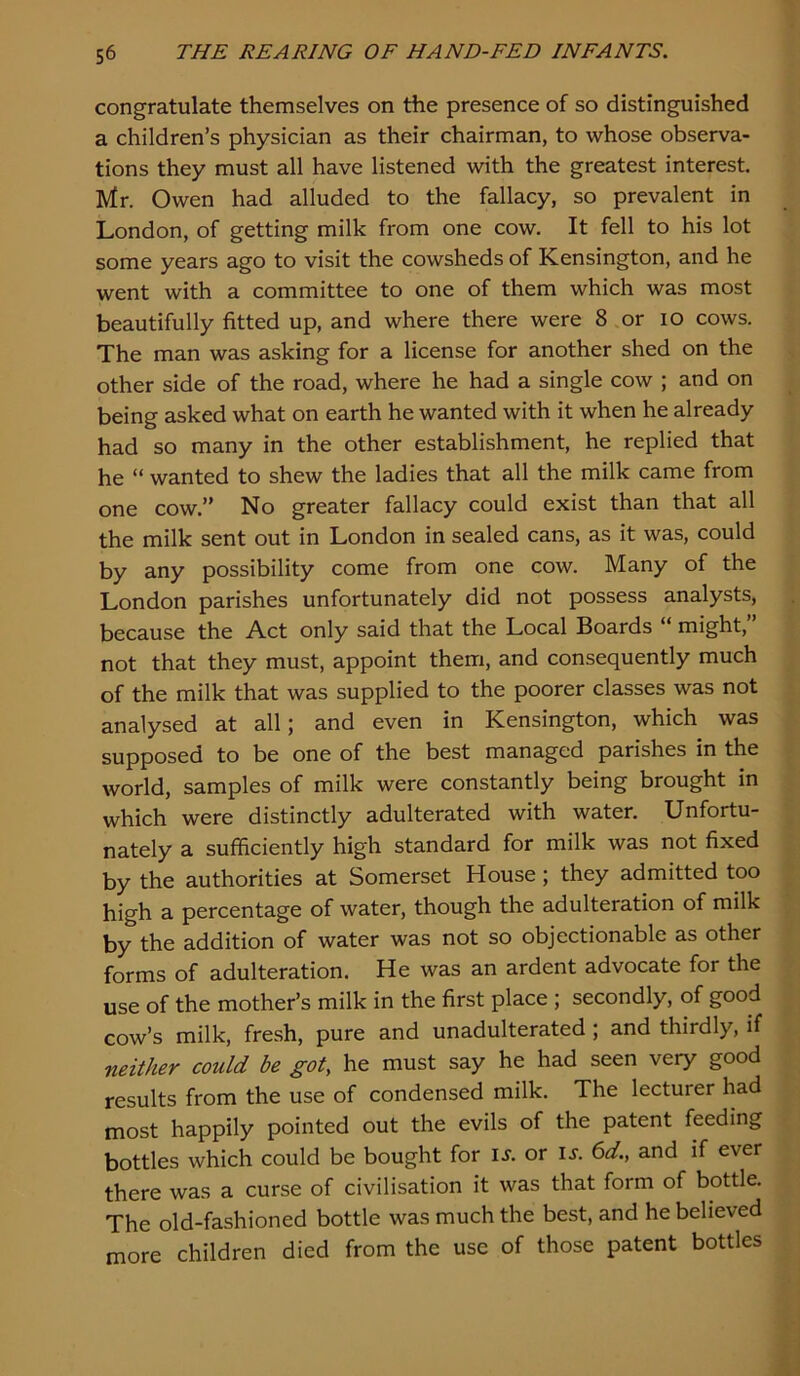 congratulate themselves on the presence of so distinguished a children’s physician as their chairman, to whose observa- tions they must all have listened with the greatest interest Mr. Owen had alluded to the fallacy, so prevalent in London, of getting milk from one cow. It fell to his lot some years ago to visit the cowsheds of Kensington, and he went with a committee to one of them which was most beautifully fitted up, and where there were 8 or lO cows. The man was asking for a license for another shed on the other side of the road, where he had a single cow ; and on being asked what on earth he wanted with it when he already had so many in the other establishment, he replied that he “ wanted to shew the ladies that all the milk came from one cow.” No greater fallacy could exist than that all the milk sent out in London in sealed cans, as it was, could by any possibility come from one cow. Many of the London parishes unfortunately did not possess analysts, because the Act only said that the Local Boards “ might,” not that they must, appoint them, and consequently much of the milk that was supplied to the poorer classes was not analysed at all; and even in Kensington, which was supposed to be one of the best managed parishes in the world, samples of milk were constantly being brought in which were distinctly adulterated with water. Unfortu- nately a sufficiently high standard for milk was not fixed by the authorities at Somerset House ; they admitted too high a percentage of water, though the adulteration of milk by the addition of water was not so objectionable as other forms of adulteration. He was an ardent advocate for the use of the mother’s milk in the first place ; secondly, of good cow’s milk, fresh, pure and unadulterated ; and thirdly, if neither could be got, he must say he had seen very good results from the use of condensed milk. The lecturer had most happily pointed out the evils of the patent feeding bottles which could be bought for i^. or is. 6d., and if ever there was a curse of civilisation it was that form of bottle. The old-fashioned bottle was much the best, and he believed more children died from the use of those patent bottles