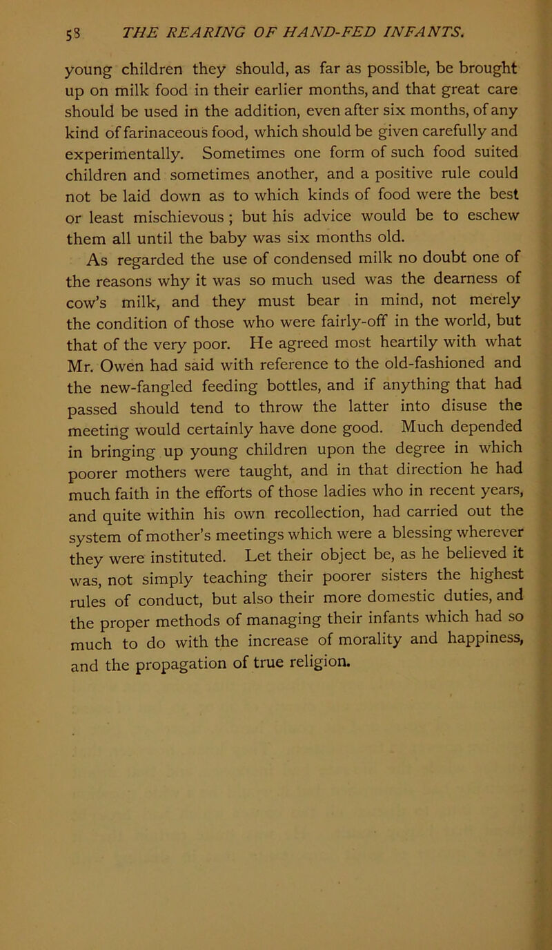 young children they should, as far as possible, be brought up on milk food in their earlier months, and that great care should be used in the addition, even after six months, of any kind of farinaceous food, which should be given carefully and experimentally. Sometimes one form of such food suited children and sometimes another, and a positive rule could not be laid down as to which kinds of food were the best or least mischievous ; but his advice would be to eschew them all until the baby was six months old. As regarded the use of condensed milk no doubt one of the reasons why it was so much used was the dearness of cow’s milk, and they must bear in mind, not merely the condition of those who were fairly-off in the world, but that of the very poor. He agreed most heartily with what Mr. Owen had said with reference to the old-fashioned and the new-fangled feeding bottles, and if anything that had passed should tend to throw the latter into disuse the meeting would certainly have done good. Much depended in bringing up young children upon the degree in which poorer mothers were taught, and in that direction he had much faith in the efforts of those ladies who in recent years, and quite within his own recollection, had carried out the system of mother’s meetings which were a blessing wherever they were instituted. Let their object be, as he believed it was, not simply teaching their poorer sisters the highest rules of conduct, but also their more domestic duties, and the proper methods of managing their infants which had so much to do with the increase of morality and happiness, and the propagation of true religion.